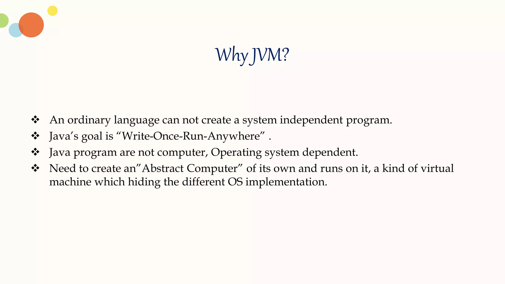 Why JVM?
 An ordinary language can not create a system independent program.
 Java’s goal is “Write-Once-Run-Anywhere” .
 Java program are not computer, Operating system dependent.
 Need to create an”Abstract Computer” of its own and runs on it, a kind of virtual
machine which hiding the different OS implementation.
 