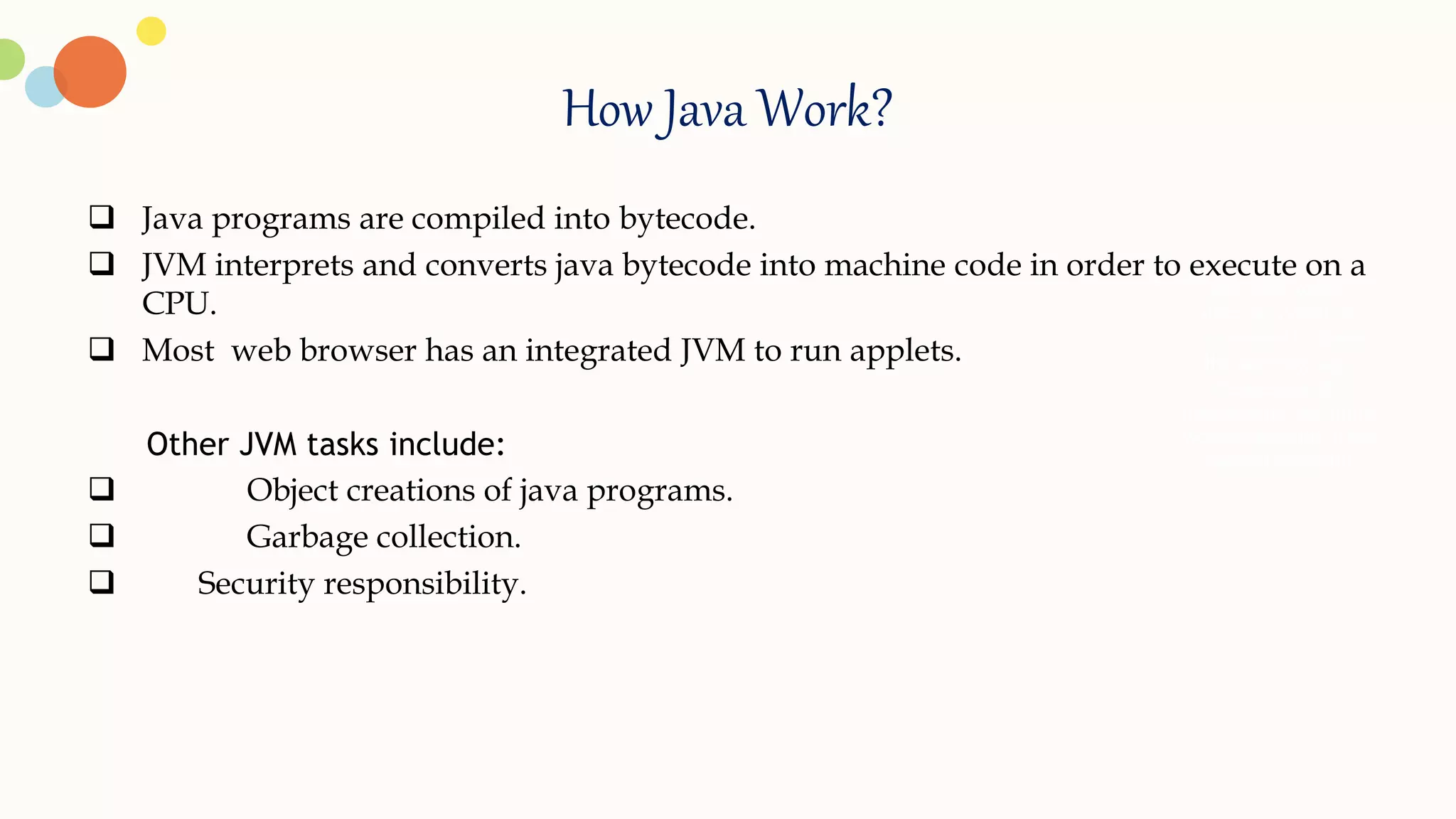 How Java Work?
 Java programs are compiled into bytecode.
 JVM interprets and converts java bytecode into machine code in order to execute on a
CPU.
 Most web browser has an integrated JVM to run applets.
Other JVM tasks include:
 Object creations of java programs.
 Garbage collection.
 Security responsibility.
. Add your words
here,according to
your need to draw
the text box size.
Please read the
instructions and more
work at the end of the
manual template.
 