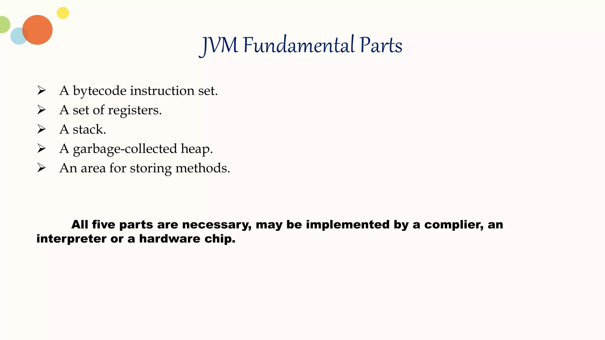 JVM Fundamental Parts
 A bytecode instruction set.
 A set of registers.
 A stack.
 A garbage-collected heap.
 An area for storing methods.
All five parts are necessary, may be implemented by a complier, an
interpreter or a hardware chip.
 