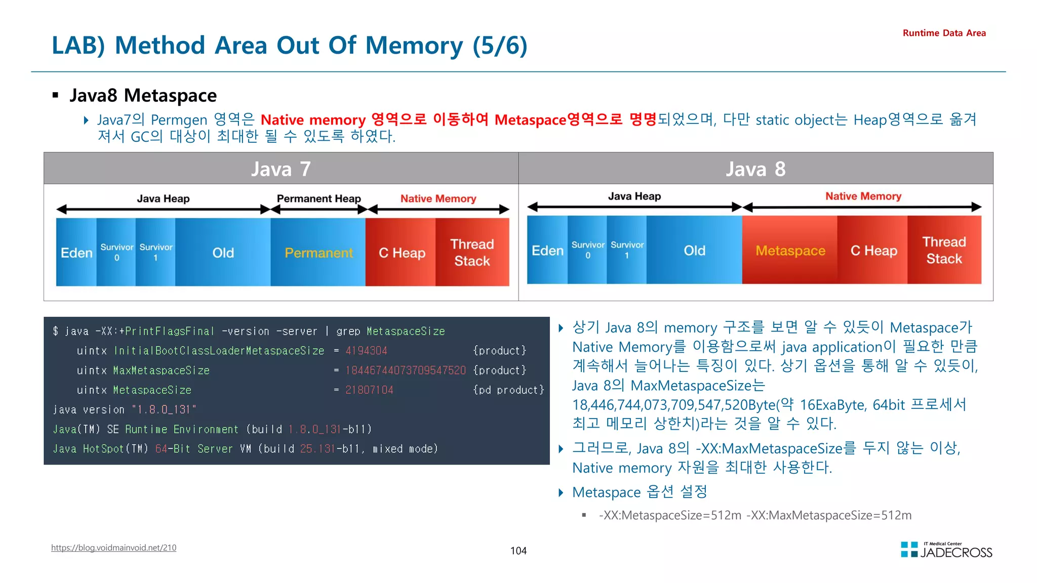 104
Java 7 Java 8
LAB) Method Area Out Of Memory (5/6)
 Java8 Metaspace
 Java7의 Permgen 영역은 Native memory 영역으로 이동하여 Metaspace영역으로 명명되었으며, 다만 static object는 Heap영역으로 옮겨
져서 GC의 대상이 최대한 될 수 있도록 하였다.
Runtime Data Area
https://blog.voidmainvoid.net/210
 상기 Java 8의 memory 구조를 보면 알 수 있듯이 Metaspace가
Native Memory를 이용함으로써 java application이 필요한 만큼
계속해서 늘어나는 특징이 있다. 상기 옵션을 통해 알 수 있듯이,
Java 8의 MaxMetaspaceSize는
18,446,744,073,709,547,520Byte(약 16ExaByte, 64bit 프로세서
최고 메모리 상한치)라는 것을 알 수 있다.
 그러므로, Java 8의 -XX:MaxMetaspaceSize를 두지 않는 이상,
Native memory 자원을 최대한 사용한다.
 Metaspace 옵션 설정
 -XX:MetaspaceSize=512m -XX:MaxMetaspaceSize=512m
 