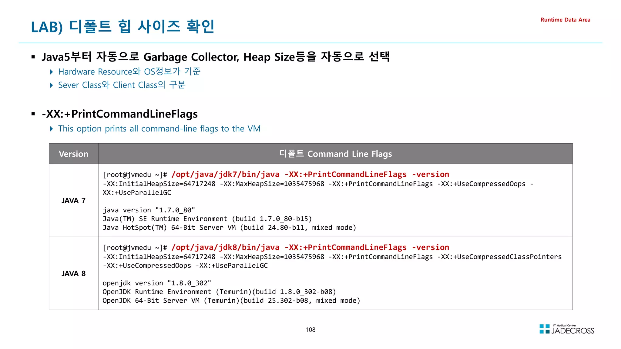 108
LAB) 디폴트 힙 사이즈 확인
 Java5부터 자동으로 Garbage Collector, Heap Size등을 자동으로 선택
 Hardware Resource와 OS정보가 기준
 Sever Class와 Client Class의 구분
 -XX:+PrintCommandLineFlags
 This option prints all command-line flags to the VM
Runtime Data Area
Version 디폴트 Command Line Flags
JAVA 7
[root@jvmedu ~]# /opt/java/jdk7/bin/java -XX:+PrintCommandLineFlags -version
-XX:InitialHeapSize=64717248 -XX:MaxHeapSize=1035475968 -XX:+PrintCommandLineFlags -XX:+UseCompressedOops -
XX:+UseParallelGC
java version 1.7.0_80
Java(TM) SE Runtime Environment (build 1.7.0_80-b15)
Java HotSpot(TM) 64-Bit Server VM (build 24.80-b11, mixed mode)
JAVA 8
[root@jvmedu ~]# /opt/java/jdk8/bin/java -XX:+PrintCommandLineFlags -version
-XX:InitialHeapSize=64717248 -XX:MaxHeapSize=1035475968 -XX:+PrintCommandLineFlags -XX:+UseCompressedClassPointers
-XX:+UseCompressedOops -XX:+UseParallelGC
openjdk version 1.8.0_302
OpenJDK Runtime Environment (Temurin)(build 1.8.0_302-b08)
OpenJDK 64-Bit Server VM (Temurin)(build 25.302-b08, mixed mode)
 