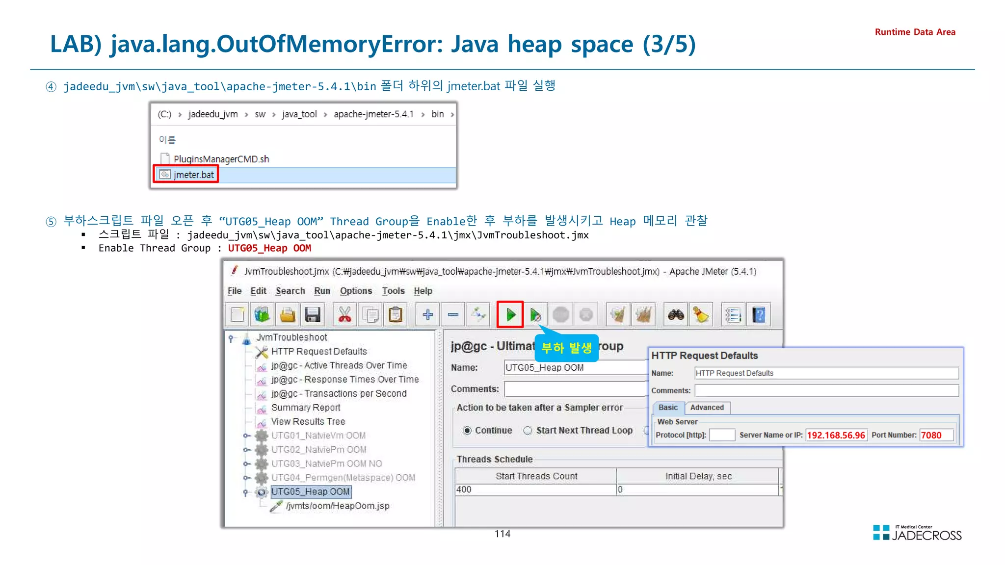 114
LAB) java.lang.OutOfMemoryError: Java heap space (3/5)
Runtime Data Area
④ jadeedu_jvmswjava_toolapache-jmeter-5.4.1bin 폴더 하위의 jmeter.bat 파일 실행
⑤ 부하스크립트 파일 오픈 후 “UTG05_Heap OOM” Thread Group을 Enable한 후 부하를 발생시키고 Heap 메모리 관찰
 스크립트 파일 : jadeedu_jvmswjava_toolapache-jmeter-5.4.1jmxJvmTroubleshoot.jmx
 Enable Thread Group : UTG05_Heap OOM
부하 발생
7080
192.168.56.96
 