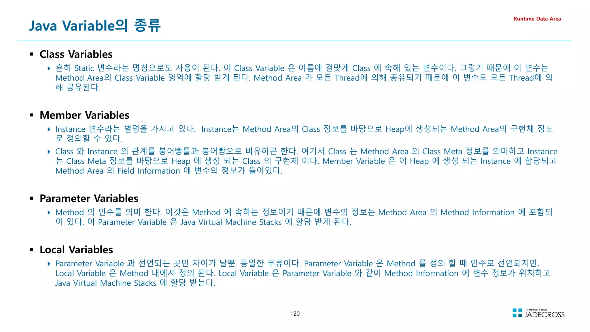 120
Java Variable의 종류
 Class Variables
 흔히 Static 변수라는 명칭으로도 사용이 된다. 이 Class Variable 은 이름에 걸맞게 Class 에 속해 있는 변수이다. 그렇기 때문에 이 변수는
Method Area의 Class Variable 영역에 할당 받게 된다. Method Area 가 모든 Thread에 의해 공유되기 때문에 이 변수도 모든 Thread에 의
해 공유된다.
 Member Variables
 Instance 변수라는 별명을 가지고 있다. Instance는 Method Area의 Class 정보를 바탕으로 Heap에 생성되는 Method Area의 구현체 정도
로 정의할 수 있다.
 Class 와 Instance 의 관계를 붕어빵틀과 붕어빵으로 비유하곤 한다. 여기서 Class 는 Method Area 의 Class Meta 정보를 의미하고 Instance
는 Class Meta 정보를 바탕으로 Heap 에 생성 되는 Class 의 구현체 이다. Member Variable 은 이 Heap 에 생성 되는 Instance 에 할당되고
Method Area 의 Field Information 에 변수의 정보가 들어있다.
 Parameter Variables
 Method 의 인수를 의미 한다. 이것은 Method 에 속하는 정보이기 때문에 변수의 정보는 Method Area 의 Method Information 에 포함되
어 있다. 이 Parameter Variable 은 Java Virtual Machine Stacks 에 할당 받게 된다.
 Local Variables
 Parameter Variable 과 선언되는 곳만 차이가 날뿐, 동일한 부류이다. Parameter Variable 은 Method 를 정의 할 때 인수로 선언되지만,
Local Variable 은 Method 내에서 정의 된다. Local Variable 은 Parameter Variable 와 같이 Method Information 에 변수 정보가 위치하고
Java Virtual Machine Stacks 에 할당 받는다.
Runtime Data Area
 