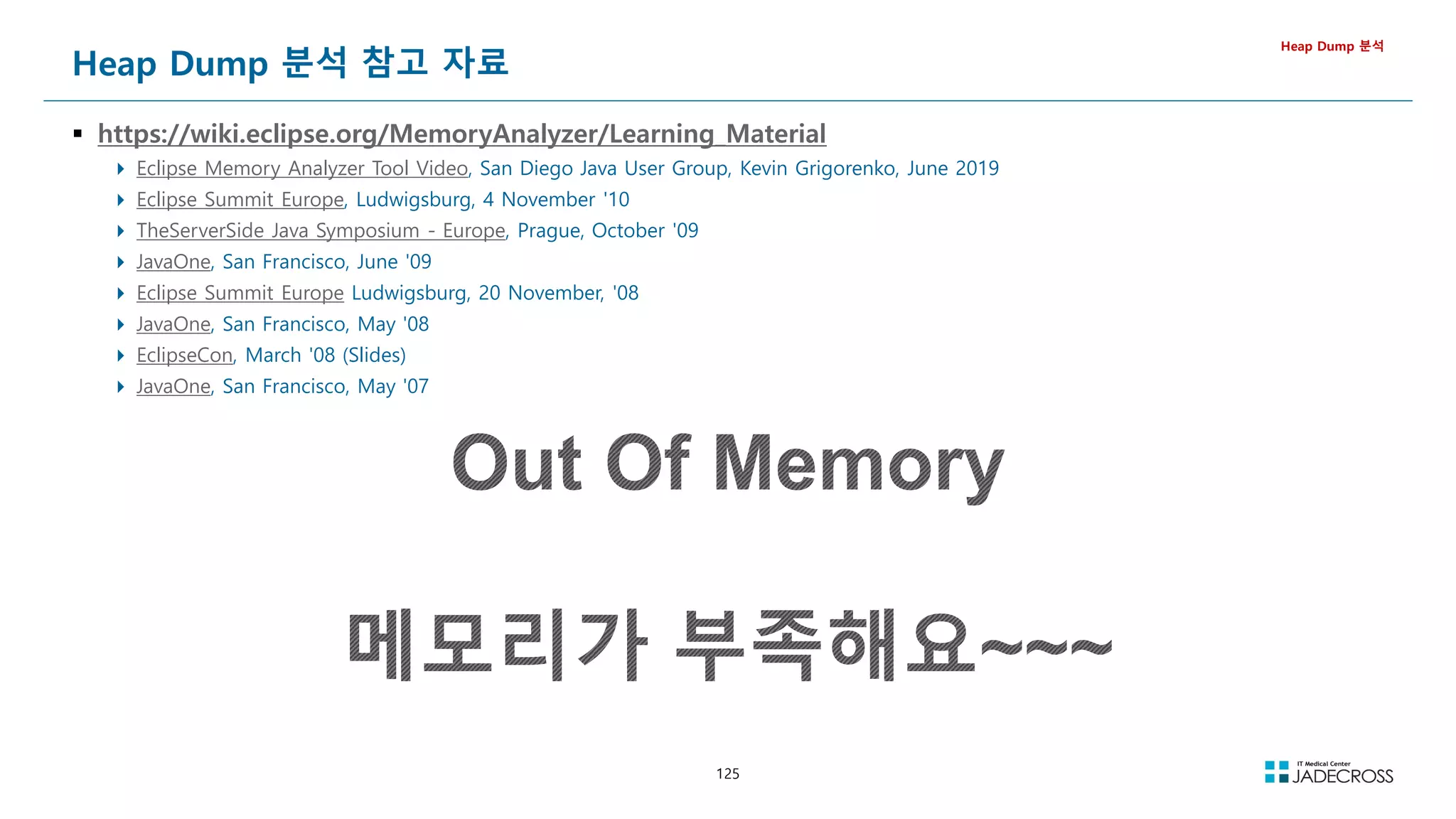 125
Heap Dump 분석 참고 자료
 https://wiki.eclipse.org/MemoryAnalyzer/Learning_Material
 Eclipse Memory Analyzer Tool Video, San Diego Java User Group, Kevin Grigorenko, June 2019
 Eclipse Summit Europe, Ludwigsburg, 4 November '10
 TheServerSide Java Symposium - Europe, Prague, October '09
 JavaOne, San Francisco, June '09
 Eclipse Summit Europe Ludwigsburg, 20 November, '08
 JavaOne, San Francisco, May '08
 EclipseCon, March '08 (Slides)
 JavaOne, San Francisco, May '07
Heap Dump 분석
 
