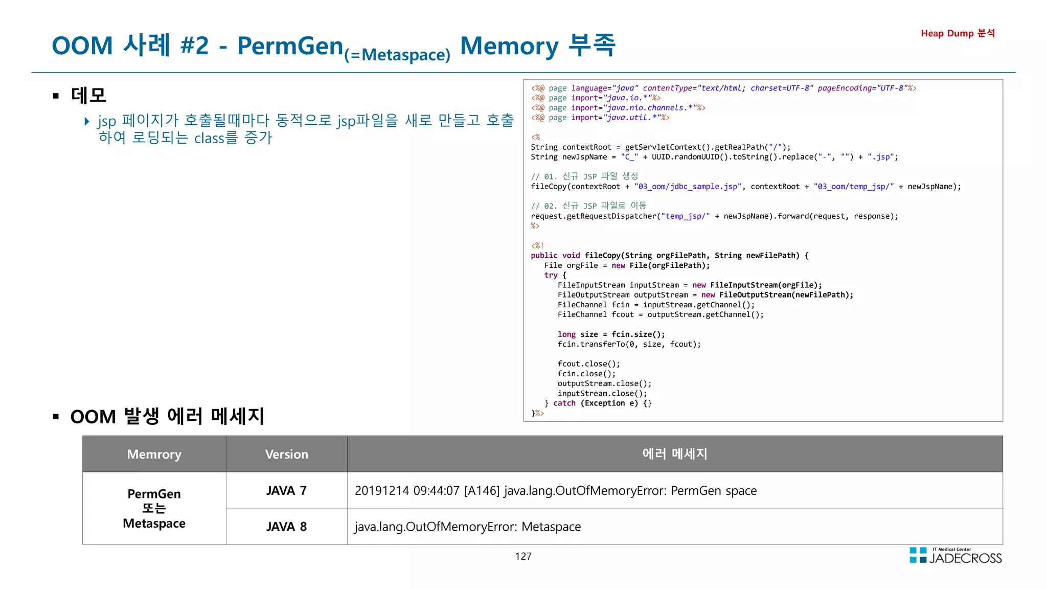 127
OOM 사례 #2 - PermGen(=Metaspace) Memory 부족
 데모
 jsp 페이지가 호출될때마다 동적으로 jsp파일을 새로 만들고 호출
하여 로딩되는 class를 증가
Heap Dump 분석
Memrory Version 에러 메세지
PermGen
또는
Metaspace
JAVA 7 20191214 09:44:07 [A146] java.lang.OutOfMemoryError: PermGen space
JAVA 8 java.lang.OutOfMemoryError: Metaspace
%@ page language=java contentType=text/html; charset=UTF-8 pageEncoding=UTF-8%
%@ page import=java.io.*%
%@ page import=java.nio.channels.*%
%@ page import=java.util.*%
%
String contextRoot = getServletContext().getRealPath(/);
String newJspName = C_ + UUID.randomUUID().toString().replace(-, ) + .jsp;
// 01. 신규 JSP 파일 생성
fileCopy(contextRoot + 03_oom/jdbc_sample.jsp, contextRoot + 03_oom/temp_jsp/ + newJspName);
// 02. 신규 JSP 파일로 이동
request.getRequestDispatcher(temp_jsp/ + newJspName).forward(request, response);
%
%!
public void fileCopy(String orgFilePath, String newFilePath) {
File orgFile = new File(orgFilePath);
try {
FileInputStream inputStream = new FileInputStream(orgFile);
FileOutputStream outputStream = new FileOutputStream(newFilePath);
FileChannel fcin = inputStream.getChannel();
FileChannel fcout = outputStream.getChannel();
long size = fcin.size();
fcin.transferTo(0, size, fcout);
fcout.close();
fcin.close();
outputStream.close();
inputStream.close();
} catch (Exception e) {}
}%
 OOM 발생 에러 메세지
 