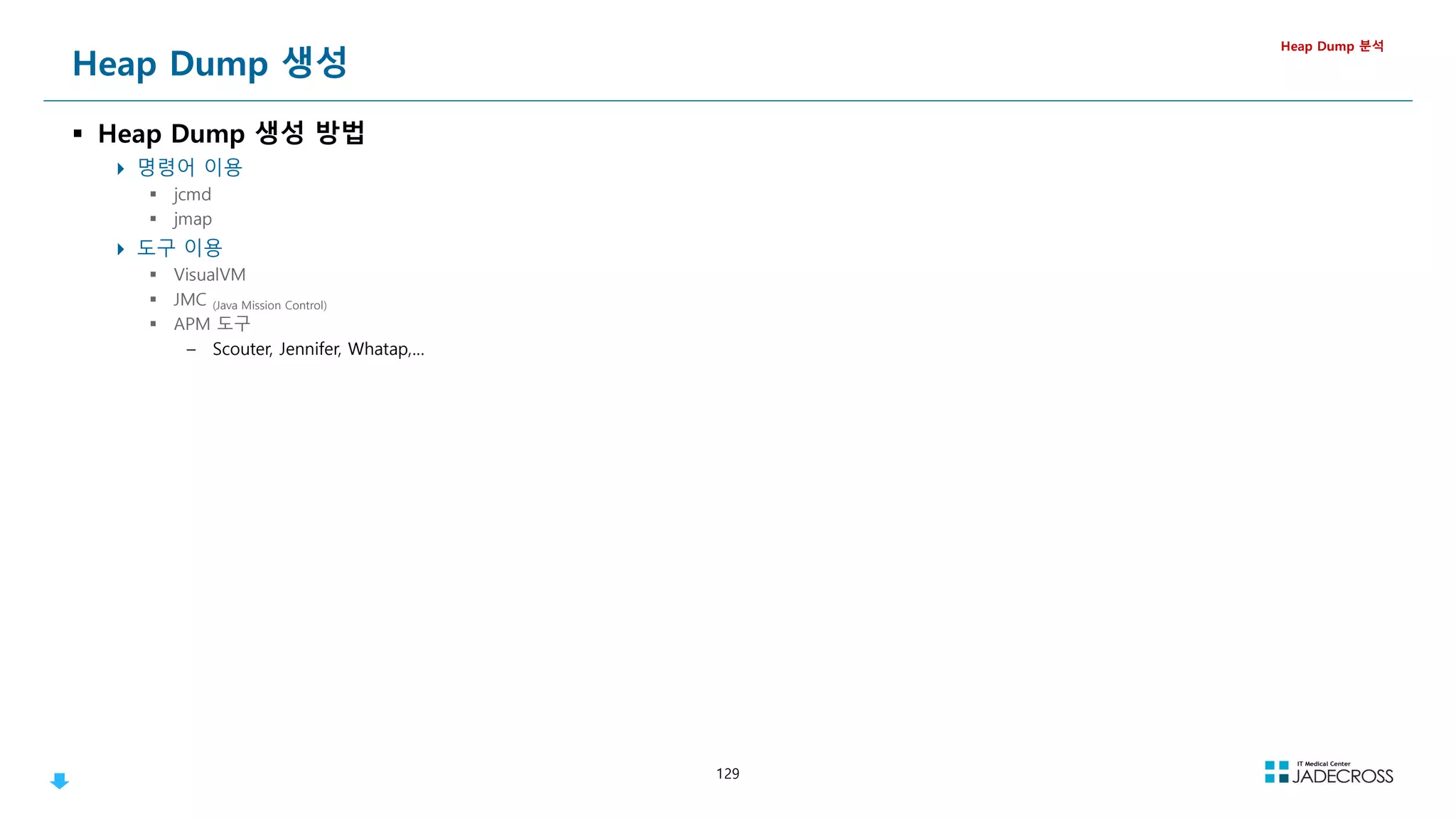 129
Heap Dump 생성
 Heap Dump 생성 방법
 명령어 이용
 jcmd
 jmap
 도구 이용
 VisualVM
 JMC (Java Mission Control)
 APM 도구
– Scouter, Jennifer, Whatap,…
Heap Dump 분석
 