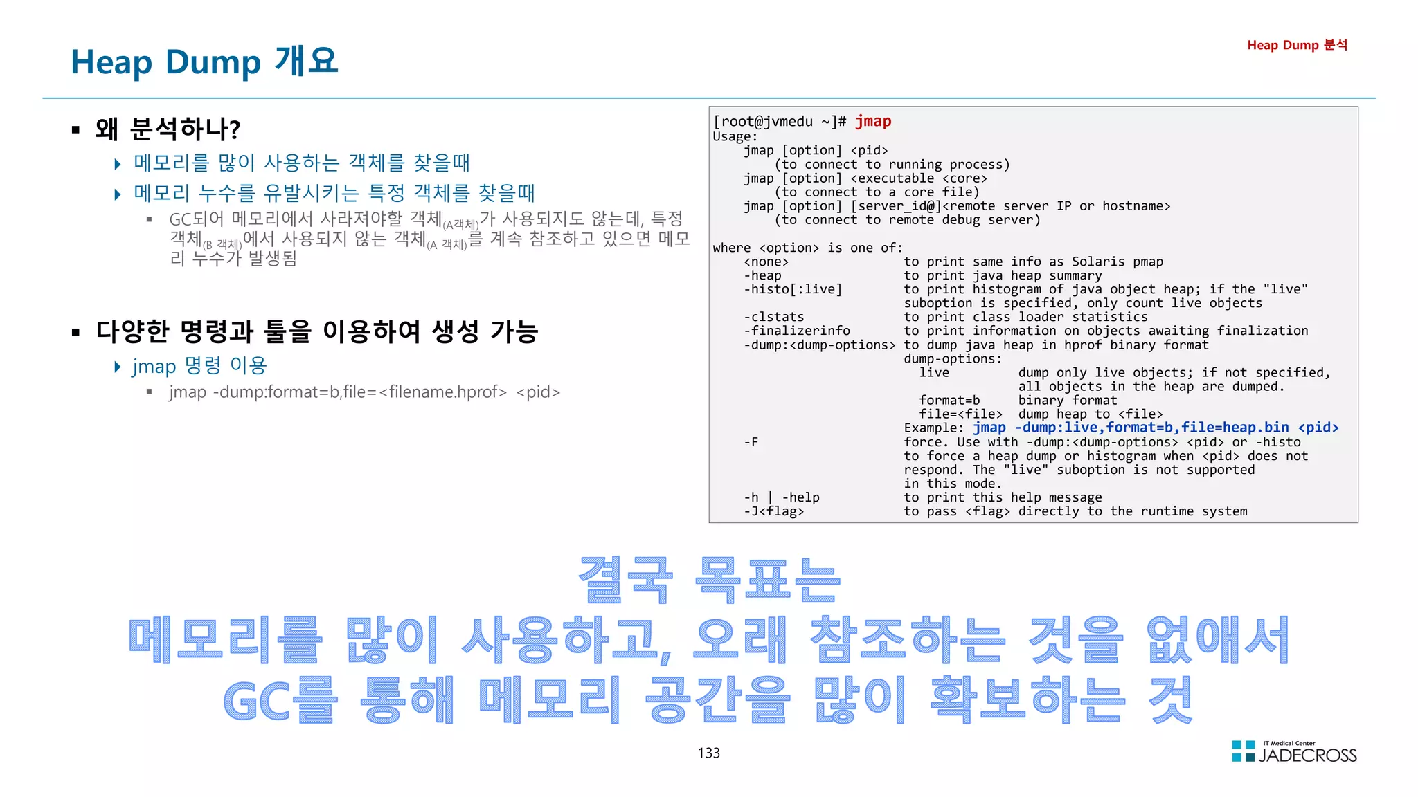 133
Heap Dump 개요
 왜 분석하나?
 메모리를 많이 사용하는 객체를 찾을때
 메모리 누수를 유발시키는 특정 객체를 찾을때
 GC되어 메모리에서 사라져야할 객체(A객체)가 사용되지도 않는데, 특정
객체(B 객체)에서 사용되지 않는 객체(A 객체)를 계속 참조하고 있으면 메모
리 누수가 발생됨
 다양한 명령과 툴을 이용하여 생성 가능
 jmap 명령 이용
 jmap -dump:format=b,file=filename.hprof pid
Heap Dump 분석
[root@jvmedu ~]# jmap
Usage:
jmap [option] pid
(to connect to running process)
jmap [option] executable core
(to connect to a core file)
jmap [option] [server_id@]remote server IP or hostname
(to connect to remote debug server)
where option is one of:
none to print same info as Solaris pmap
-heap to print java heap summary
-histo[:live] to print histogram of java object heap; if the live
suboption is specified, only count live objects
-clstats to print class loader statistics
-finalizerinfo to print information on objects awaiting finalization
-dump:dump-options to dump java heap in hprof binary format
dump-options:
live dump only live objects; if not specified,
all objects in the heap are dumped.
format=b binary format
file=file dump heap to file
Example: jmap -dump:live,format=b,file=heap.bin pid
-F force. Use with -dump:dump-options pid or -histo
to force a heap dump or histogram when pid does not
respond. The live suboption is not supported
in this mode.
-h | -help to print this help message
-Jflag to pass flag directly to the runtime system
 