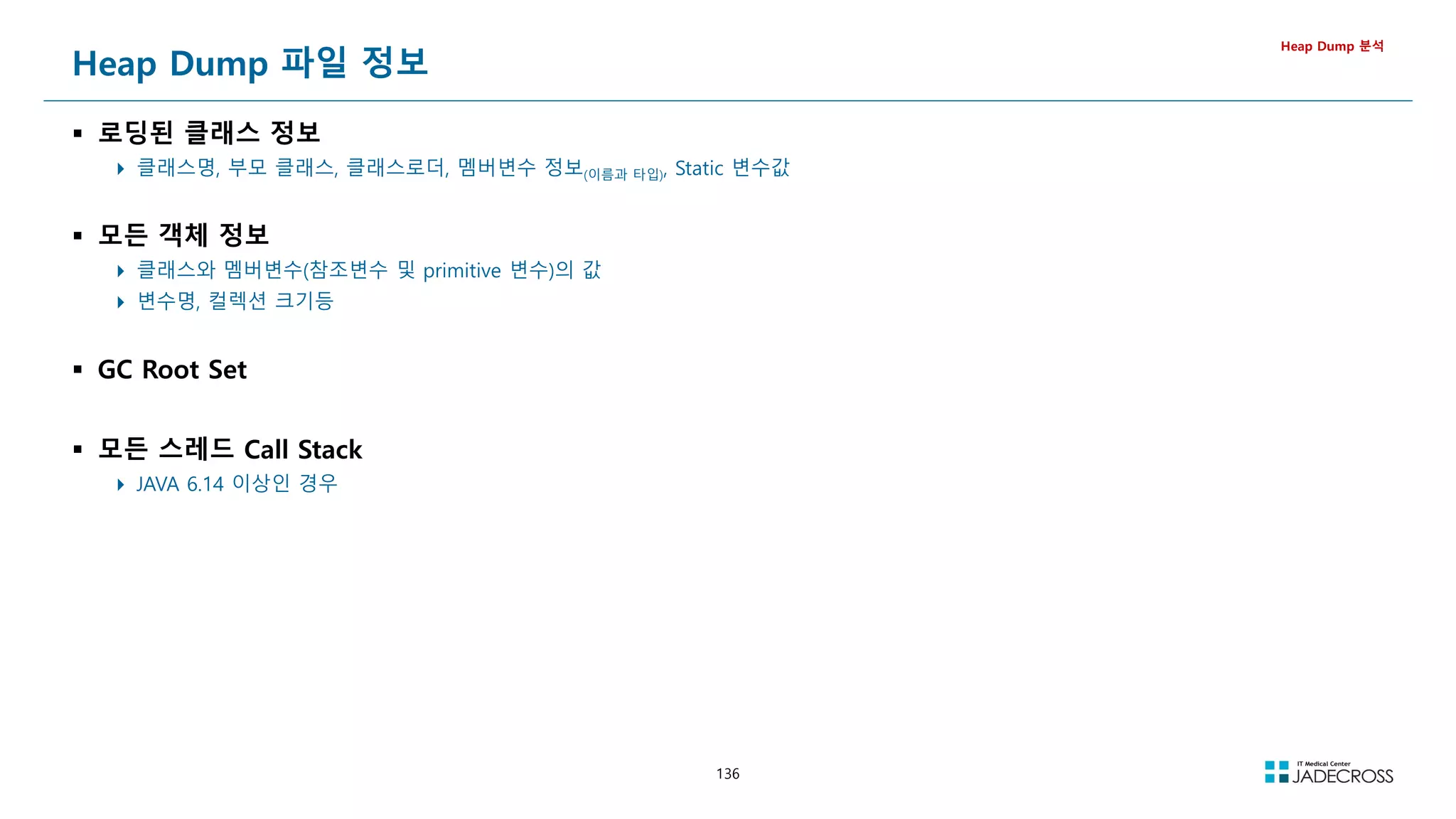 136
Heap Dump 파일 정보
 로딩된 클래스 정보
 클래스명, 부모 클래스, 클래스로더, 멤버변수 정보(이름과 타입), Static 변수값
 모든 객체 정보
 클래스와 멤버변수(참조변수 및 primitive 변수)의 값
 변수명, 컬렉션 크기등
 GC Root Set
 모든 스레드 Call Stack
 JAVA 6.14 이상인 경우
Heap Dump 분석
 