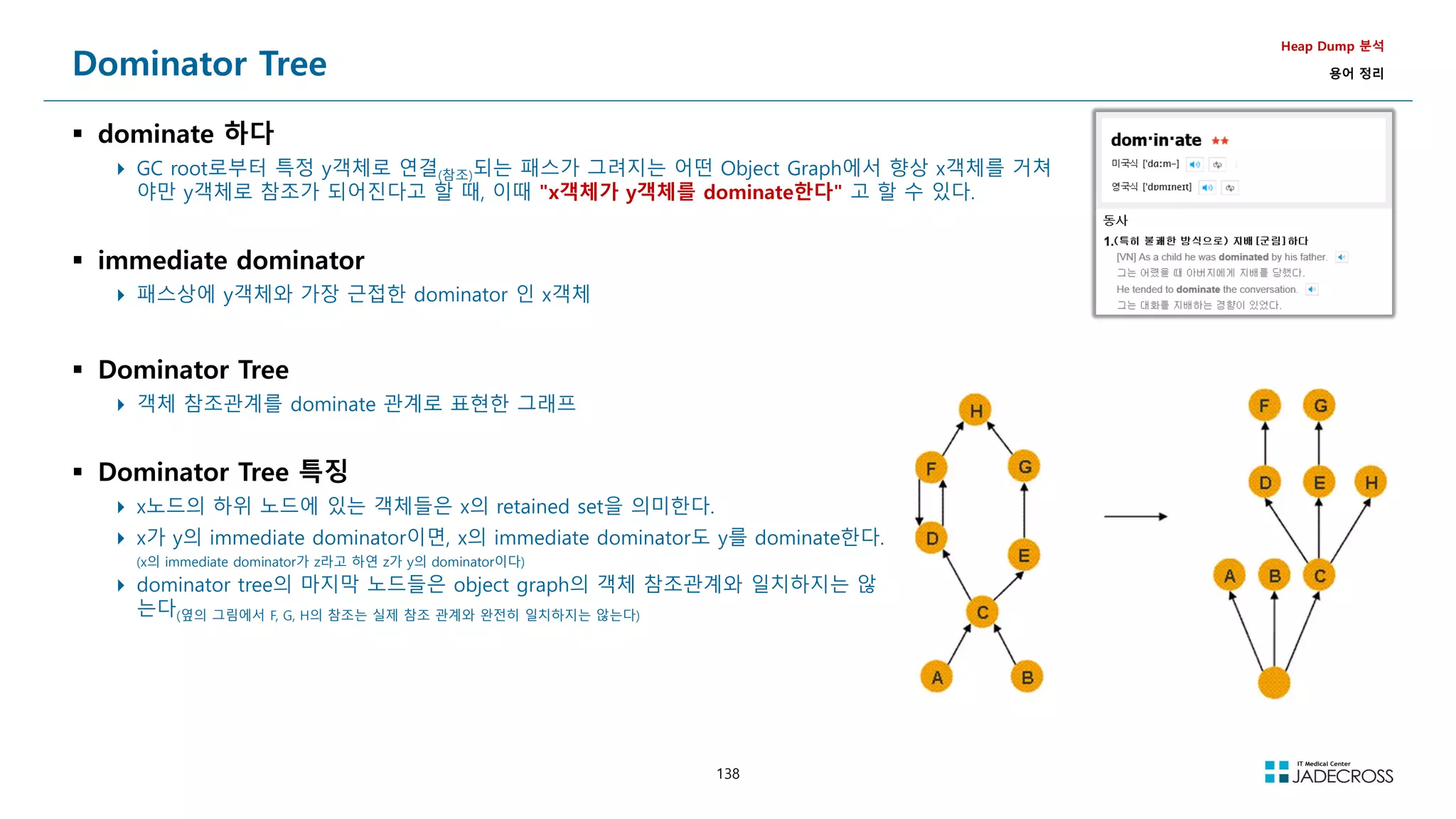 138
Dominator Tree
 dominate 하다
 GC root로부터 특정 y객체로 연결(참조)되는 패스가 그려지는 어떤 Object Graph에서 향상 x객체를 거쳐
야만 y객체로 참조가 되어진다고 할 때, 이때 x객체가 y객체를 dominate한다 고 할 수 있다.
 immediate dominator
 패스상에 y객체와 가장 근접한 dominator 인 x객체
Heap Dump 분석
용어 정리
 Dominator Tree
 객체 참조관계를 dominate 관계로 표현한 그래프
 Dominator Tree 특징
 x노드의 하위 노드에 있는 객체들은 x의 retained set을 의미한다.
 x가 y의 immediate dominator이면, x의 immediate dominator도 y를 dominate한다.
(x의 immediate dominator가 z라고 하연 z가 y의 dominator이다)
 dominator tree의 마지막 노드들은 object graph의 객체 참조관계와 일치하지는 않
는다(옆의 그림에서 F, G, H의 참조는 실제 참조 관계와 완전히 일치하지는 않는다)
 