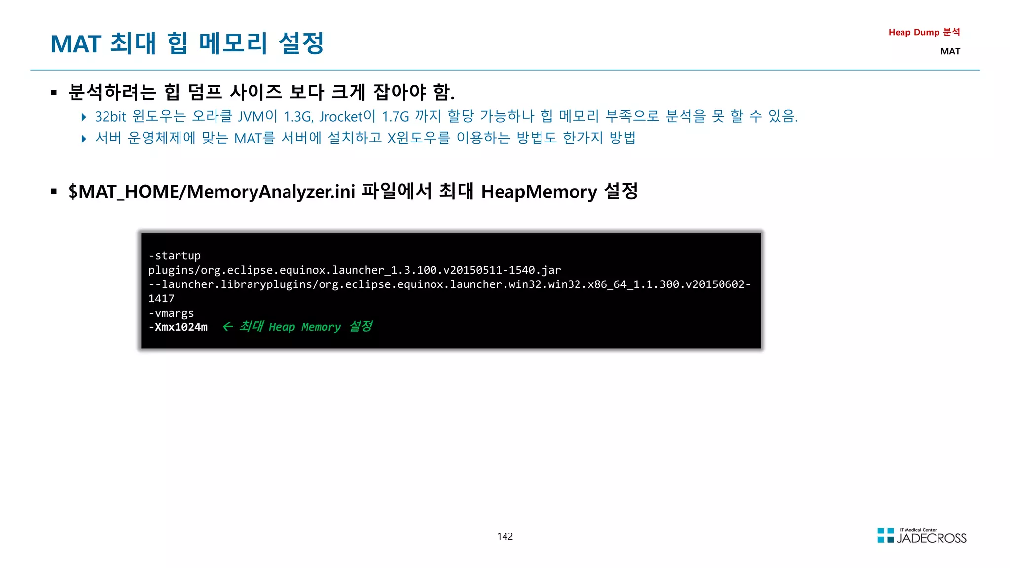 142
MAT 최대 힙 메모리 설정
 분석하려는 힙 덤프 사이즈 보다 크게 잡아야 함.
 32bit 윈도우는 오라클 JVM이 1.3G, Jrocket이 1.7G 까지 할당 가능하나 힙 메모리 부족으로 분석을 못 할 수 있음.
 서버 운영체제에 맞는 MAT를 서버에 설치하고 X윈도우를 이용하는 방법도 한가지 방법
 $MAT_HOME/MemoryAnalyzer.ini 파일에서 최대 HeapMemory 설정
Heap Dump 분석
MAT
-startup
plugins/org.eclipse.equinox.launcher_1.3.100.v20150511-1540.jar
--launcher.libraryplugins/org.eclipse.equinox.launcher.win32.win32.x86_64_1.1.300.v20150602-
1417
-vmargs
-Xmx1024m  최대 Heap Memory 설정
 