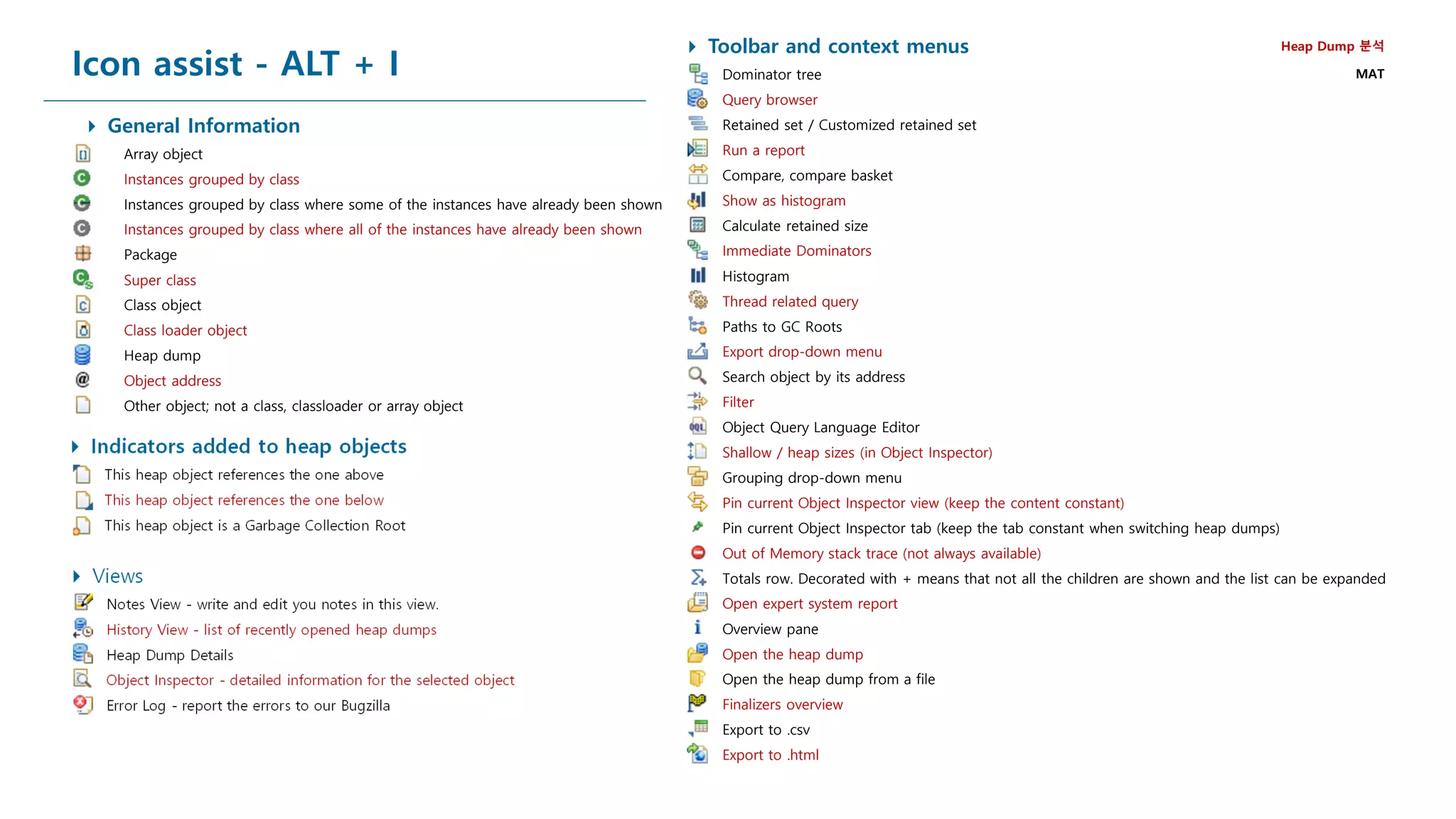 Icon assist - ALT + I
 Toolbar and context menus
Dominator tree
Query browser
Retained set / Customized retained set
Run a report
Compare, compare basket
Show as histogram
Calculate retained size
Immediate Dominators
Histogram
Thread related query
Paths to GC Roots
Export drop-down menu
Search object by its address
Filter
Object Query Language Editor
Shallow / heap sizes (in Object Inspector)
Grouping drop-down menu
Pin current Object Inspector view (keep the content constant)
Pin current Object Inspector tab (keep the tab constant when switching heap dumps)
Out of Memory stack trace (not always available)
Totals row. Decorated with + means that not all the children are shown and the list can be expanded
Open expert system report
Overview pane
Open the heap dump
Open the heap dump from a file
Finalizers overview
Export to .csv
Export to .html
 Views
Notes View - write and edit you notes in this view.
History View - list of recently opened heap dumps
Heap Dump Details
Object Inspector - detailed information for the selected object
Error Log - report the errors to our Bugzilla
 Indicators added to heap objects
This heap object references the one above
This heap object references the one below
This heap object is a Garbage Collection Root
 General Information
Array object
Instances grouped by class
Instances grouped by class where some of the instances have already been shown
Instances grouped by class where all of the instances have already been shown
Package
Super class
Class object
Class loader object
Heap dump
Object address
Other object; not a class, classloader or array object
Heap Dump 분석
MAT
 