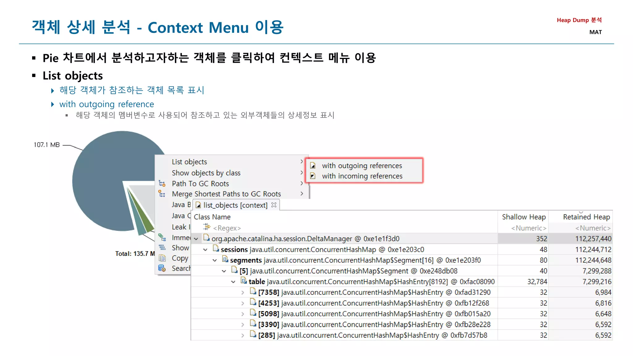 148
객체 상세 분석 - Context Menu 이용
 Pie 차트에서 분석하고자하는 객체를 클릭하여 컨텍스트 메뉴 이용
 List objects
 해당 객체가 참조하는 객체 목록 표시
 with outgoing reference
 해당 객체의 멤버변수로 사용되어 참조하고 있는 외부객체들의 상세정보 표시
Heap Dump 분석
MAT
 