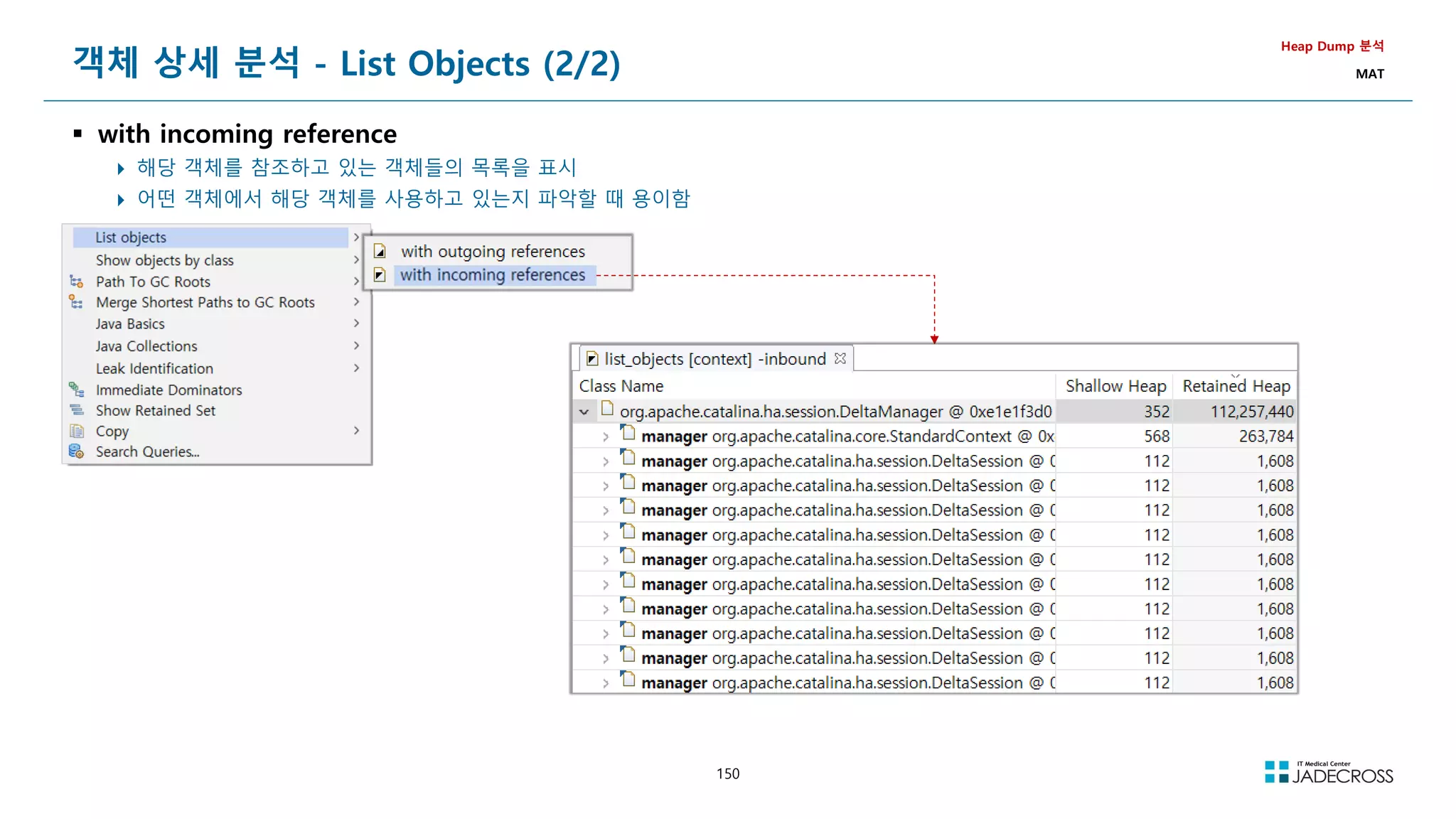 150
객체 상세 분석 - List Objects (2/2)
 with incoming reference
 해당 객체를 참조하고 있는 객체들의 목록을 표시
 어떤 객체에서 해당 객체를 사용하고 있는지 파악할 때 용이함
Heap Dump 분석
MAT
 