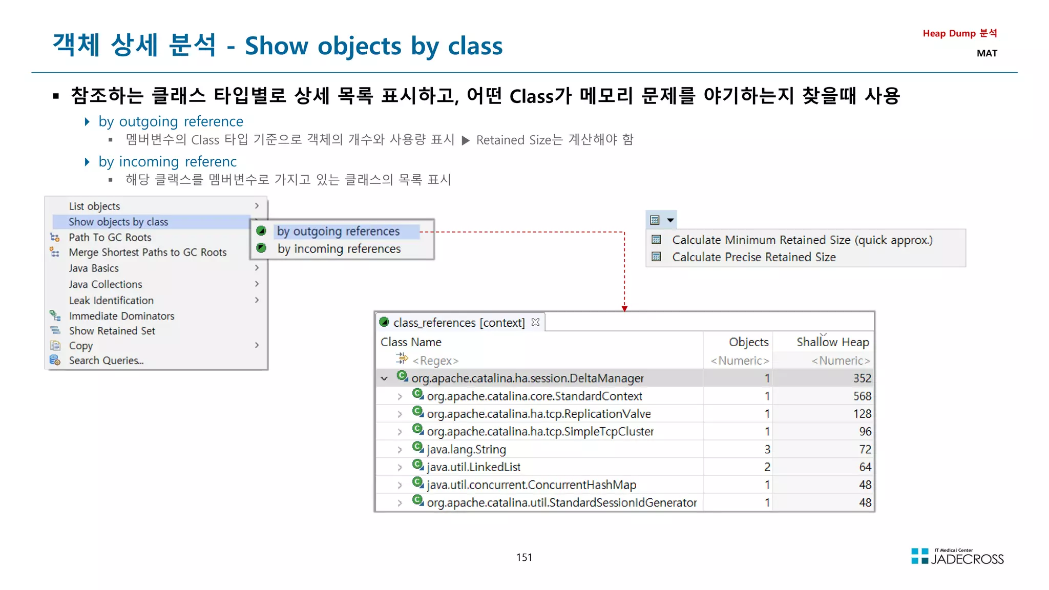 151
객체 상세 분석 - Show objects by class
 참조하는 클래스 타입별로 상세 목록 표시하고, 어떤 Class가 메모리 문제를 야기하는지 찾을때 사용
 by outgoing reference
 멤버변수의 Class 타입 기준으로 객체의 개수와 사용량 표시 ▶ Retained Size는 계산해야 함
 by incoming referenc
 해당 클랙스를 멤버변수로 가지고 있는 클래스의 목록 표시
Heap Dump 분석
MAT
 