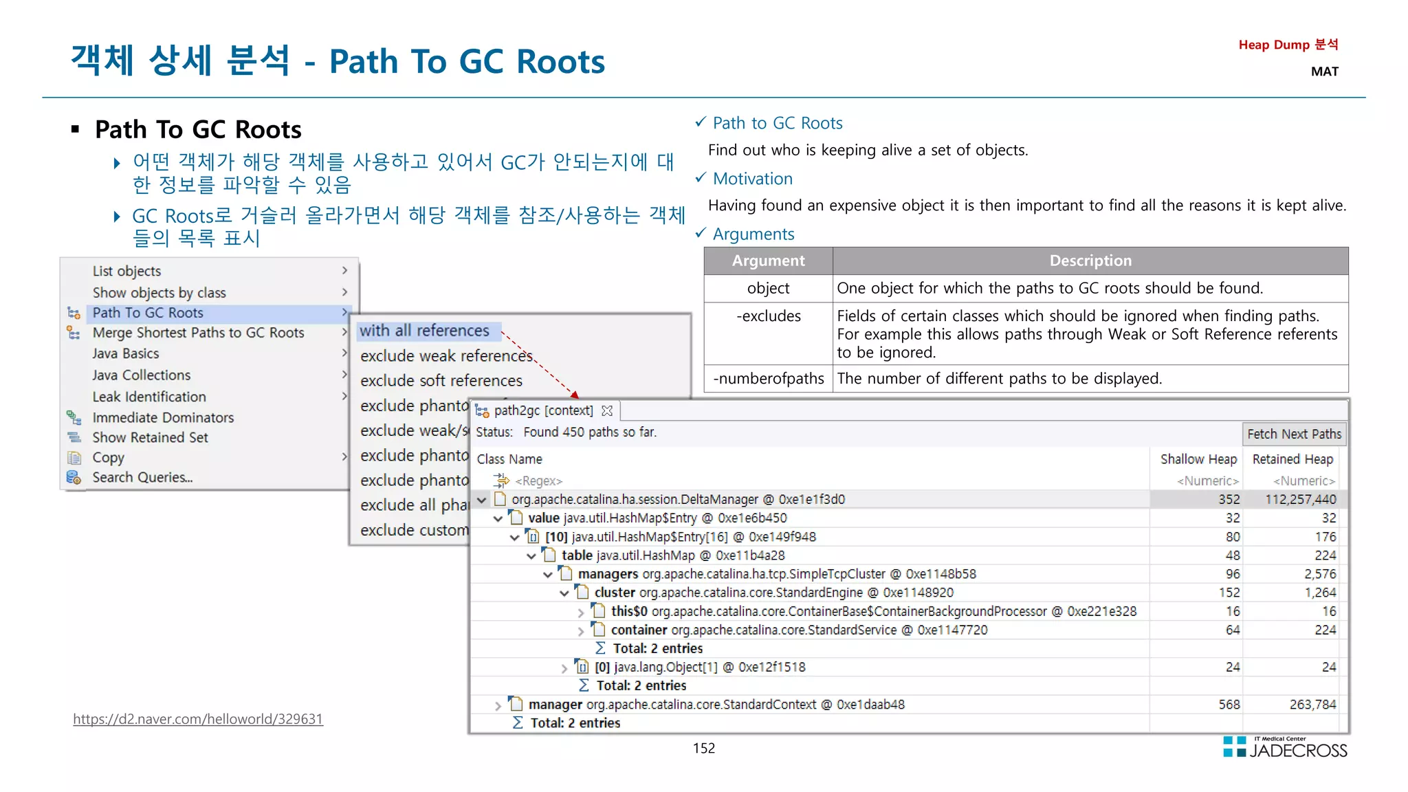 152
 Path to GC Roots
Find out who is keeping alive a set of objects.
 Motivation
Having found an expensive object it is then important to find all the reasons it is kept alive.
 Arguments
Argument Description
object One object for which the paths to GC roots should be found.
-excludes Fields of certain classes which should be ignored when finding paths.
For example this allows paths through Weak or Soft Reference referents
to be ignored.
-numberofpaths The number of different paths to be displayed.
객체 상세 분석 - Path To GC Roots
 Path To GC Roots
 어떤 객체가 해당 객체를 사용하고 있어서 GC가 안되는지에 대
한 정보를 파악할 수 있음
 GC Roots로 거슬러 올라가면서 해당 객체를 참조/사용하는 객체
들의 목록 표시
Heap Dump 분석
MAT
https://d2.naver.com/helloworld/329631
 
