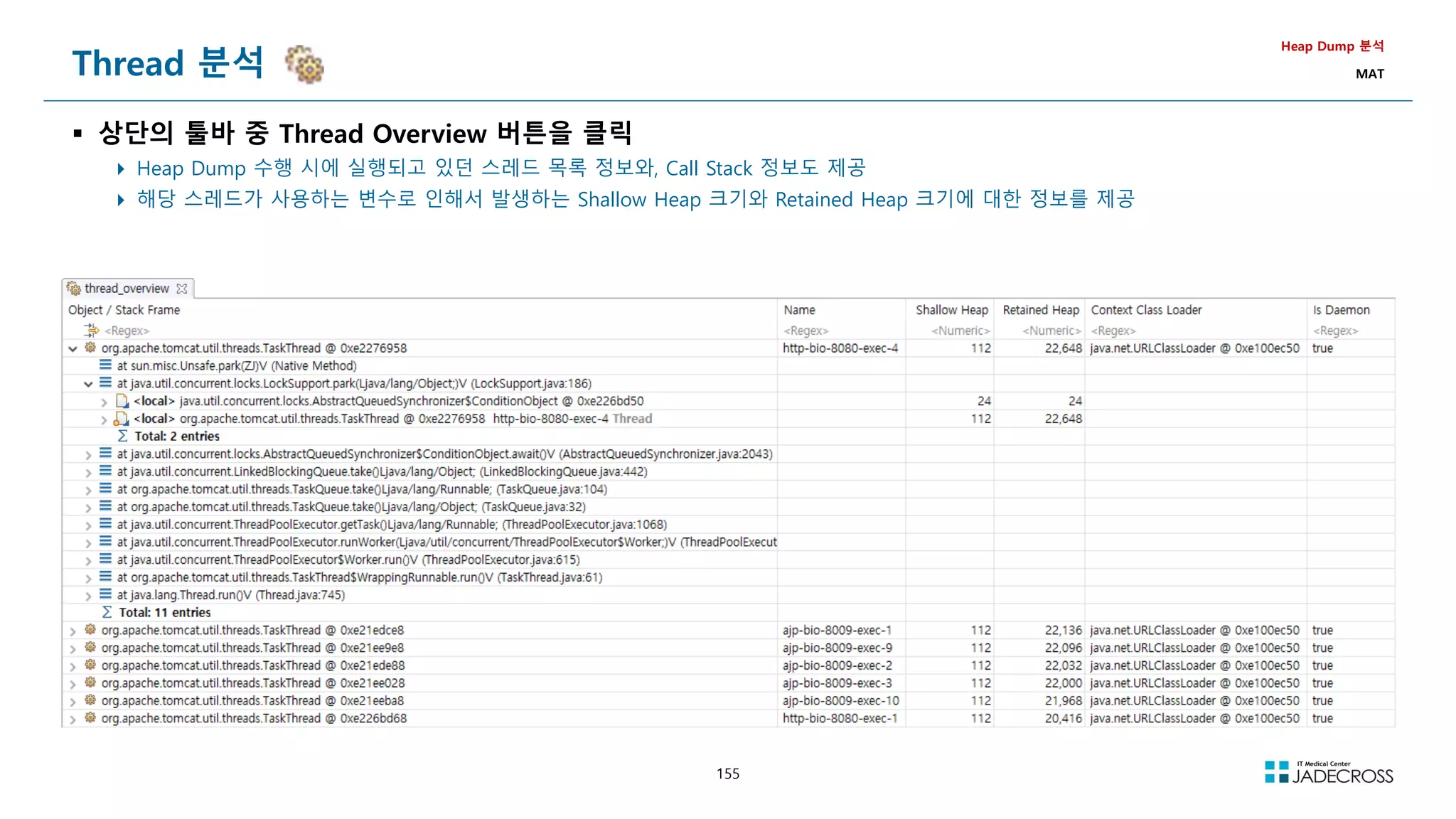 155
Thread 분석
 상단의 툴바 중 Thread Overview 버튼을 클릭
 Heap Dump 수행 시에 실행되고 있던 스레드 목록 정보와, Call Stack 정보도 제공
 해당 스레드가 사용하는 변수로 인해서 발생하는 Shallow Heap 크기와 Retained Heap 크기에 대한 정보를 제공
Heap Dump 분석
MAT
 