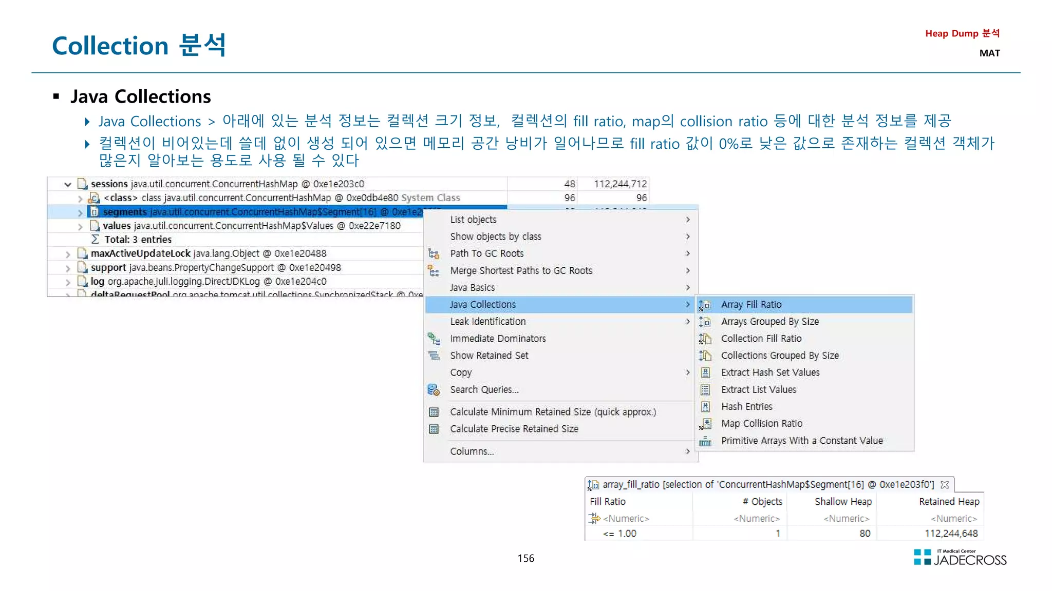 156
Collection 분석
 Java Collections
 Java Collections  아래에 있는 분석 정보는 컬렉션 크기 정보, 컬렉션의 fill ratio, map의 collision ratio 등에 대한 분석 정보를 제공
 컬렉션이 비어있는데 쓸데 없이 생성 되어 있으면 메모리 공간 낭비가 일어나므로 fill ratio 값이 0%로 낮은 값으로 존재하는 컬렉션 객체가
많은지 알아보는 용도로 사용 될 수 있다
Heap Dump 분석
MAT
 