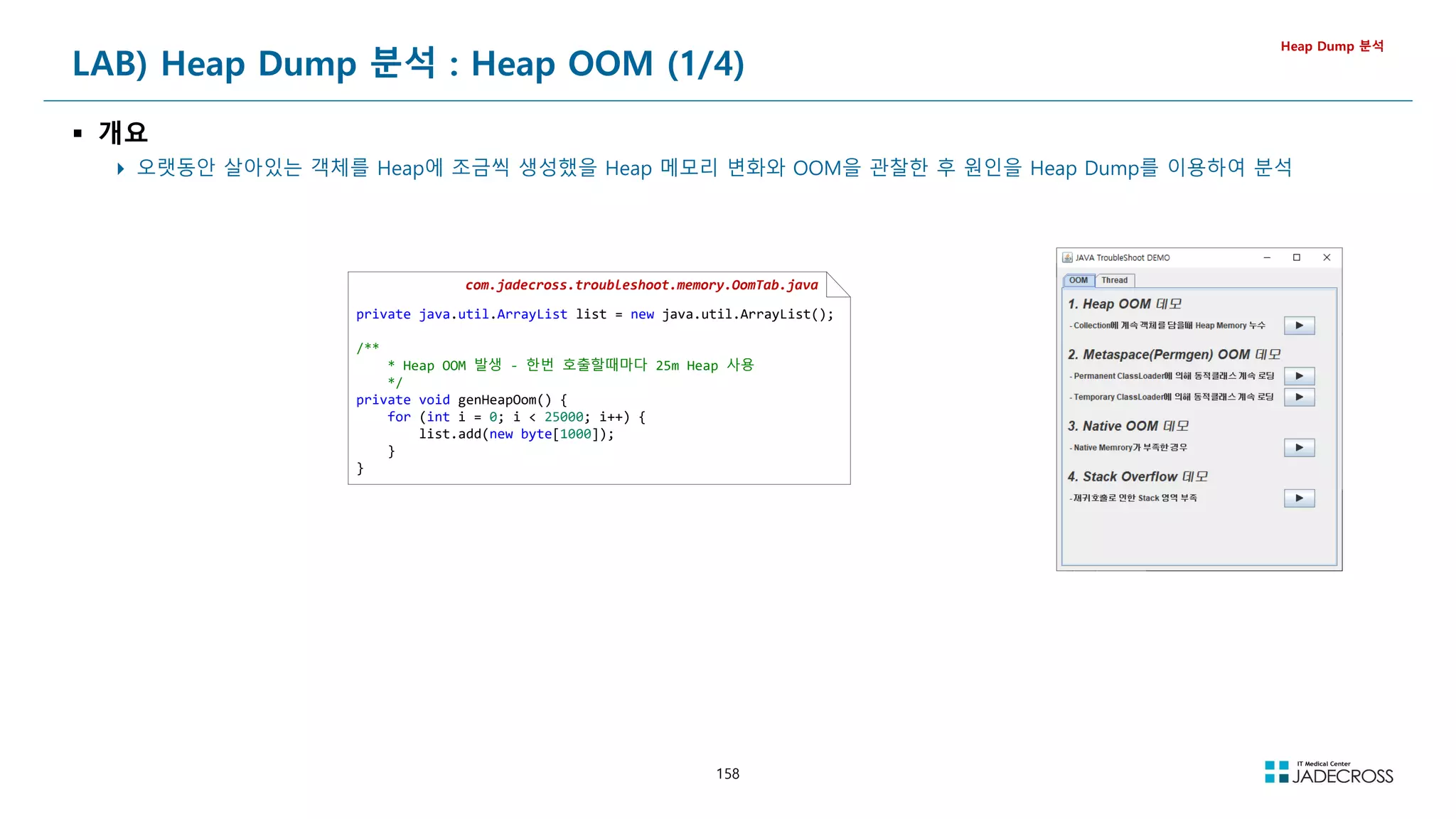 158
LAB) Heap Dump 분석 : Heap OOM (1/4)
 개요
 오랫동안 살아있는 객체를 Heap에 조금씩 생성했을 Heap 메모리 변화와 OOM을 관찰한 후 원인을 Heap Dump를 이용하여 분석
Heap Dump 분석
com.jadecross.troubleshoot.memory.OomTab.java
private java.util.ArrayList list = new java.util.ArrayList();
/**
* Heap OOM 발생 - 한번 호출할때마다 25m Heap 사용
*/
private void genHeapOom() {
for (int i = 0; i  25000; i++) {
list.add(new byte[1000]);
}
}
 