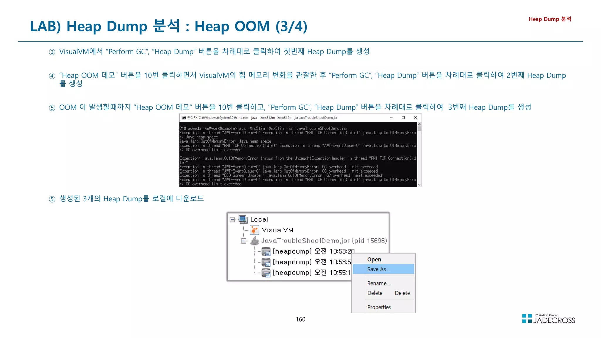 160
LAB) Heap Dump 분석 : Heap OOM (3/4)
Heap Dump 분석
③ VisualVM에서 “Perform GC”, “Heap Dump” 버튼을 차례대로 클릭하여 첫번째 Heap Dump를 생성
④ “Heap OOM 데모” 버튼을 10번 클릭하면서 VisualVM의 힙 메모리 변화를 관찰한 후 “Perform GC”, “Heap Dump” 버튼을 차례대로 클릭하여 2번째 Heap Dump
를 생성
⑤ OOM 이 발생할때까지 “Heap OOM 데모” 버튼을 10번 클릭하고, “Perform GC”, “Heap Dump” 버튼을 차례대로 클릭하여 3번째 Heap Dump를 생성
⑤ 생성된 3개의 Heap Dump를 로컬에 다운로드
 