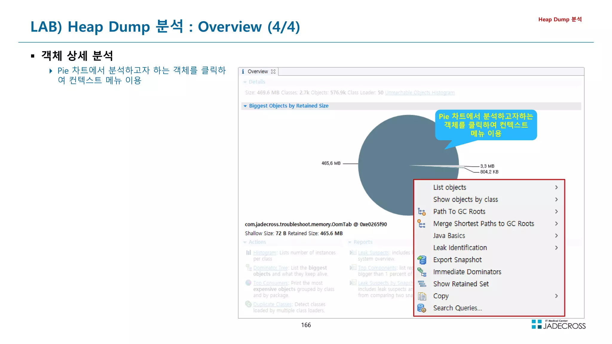 166
LAB) Heap Dump 분석 : Overview (4/4)
 객체 상세 분석
 Pie 차트에서 분석하고자 하는 객체를 클릭하
여 컨텍스트 메뉴 이용
Heap Dump 분석
Pie 차트에서 분석하고자하는
객체를 클릭하여 컨텍스트
메뉴 이용
 