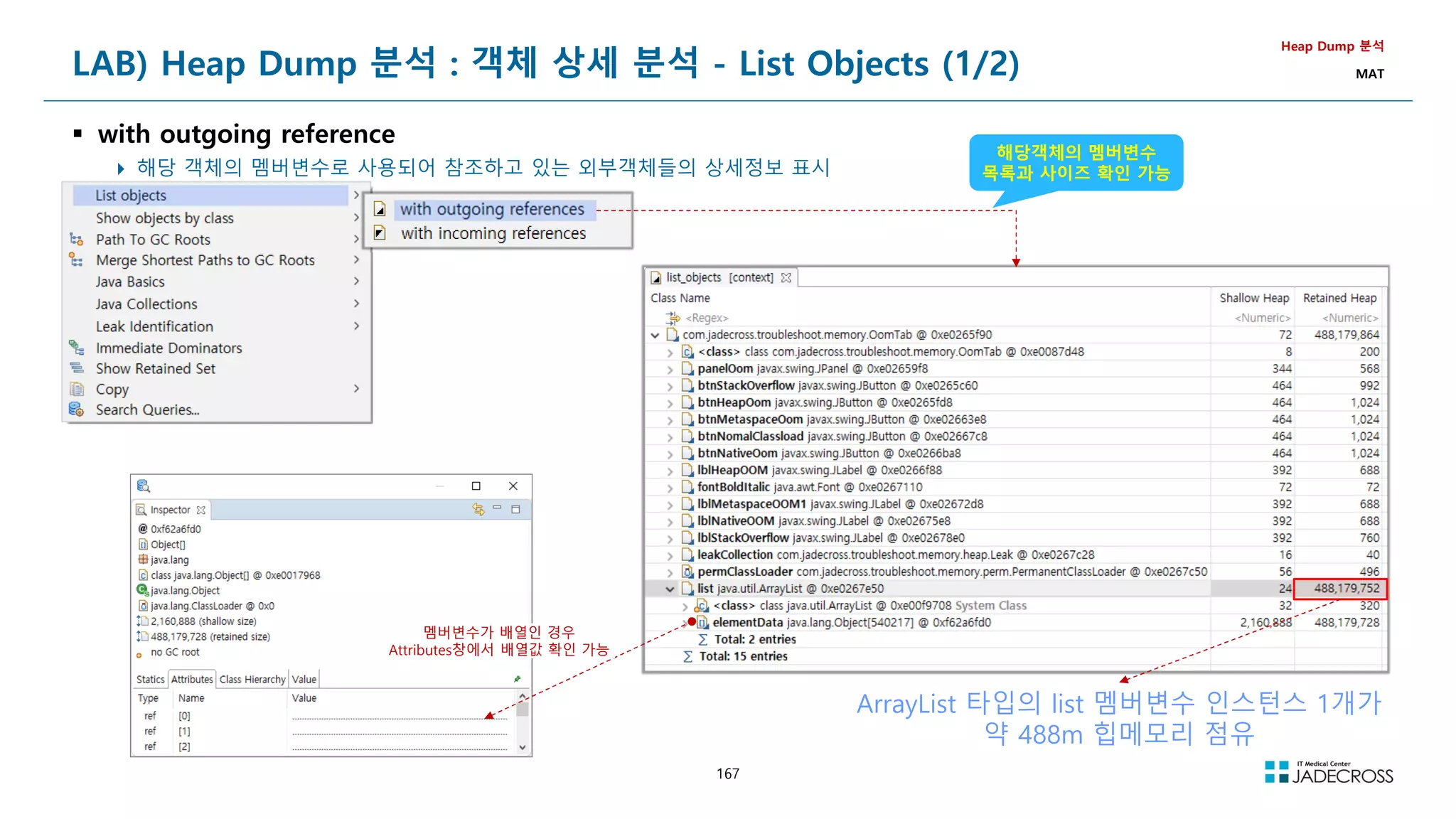 167
LAB) Heap Dump 분석 : 객체 상세 분석 - List Objects (1/2)
 with outgoing reference
 해당 객체의 멤버변수로 사용되어 참조하고 있는 외부객체들의 상세정보 표시
Heap Dump 분석
MAT
해당객체의 멤버변수
목록과 사이즈 확인 가능
멤버변수가 배열인 경우
Attributes창에서 배열값 확인 가능
ArrayList 타입의 list 멤버변수 인스턴스 1개가
약 488m 힙메모리 점유
 