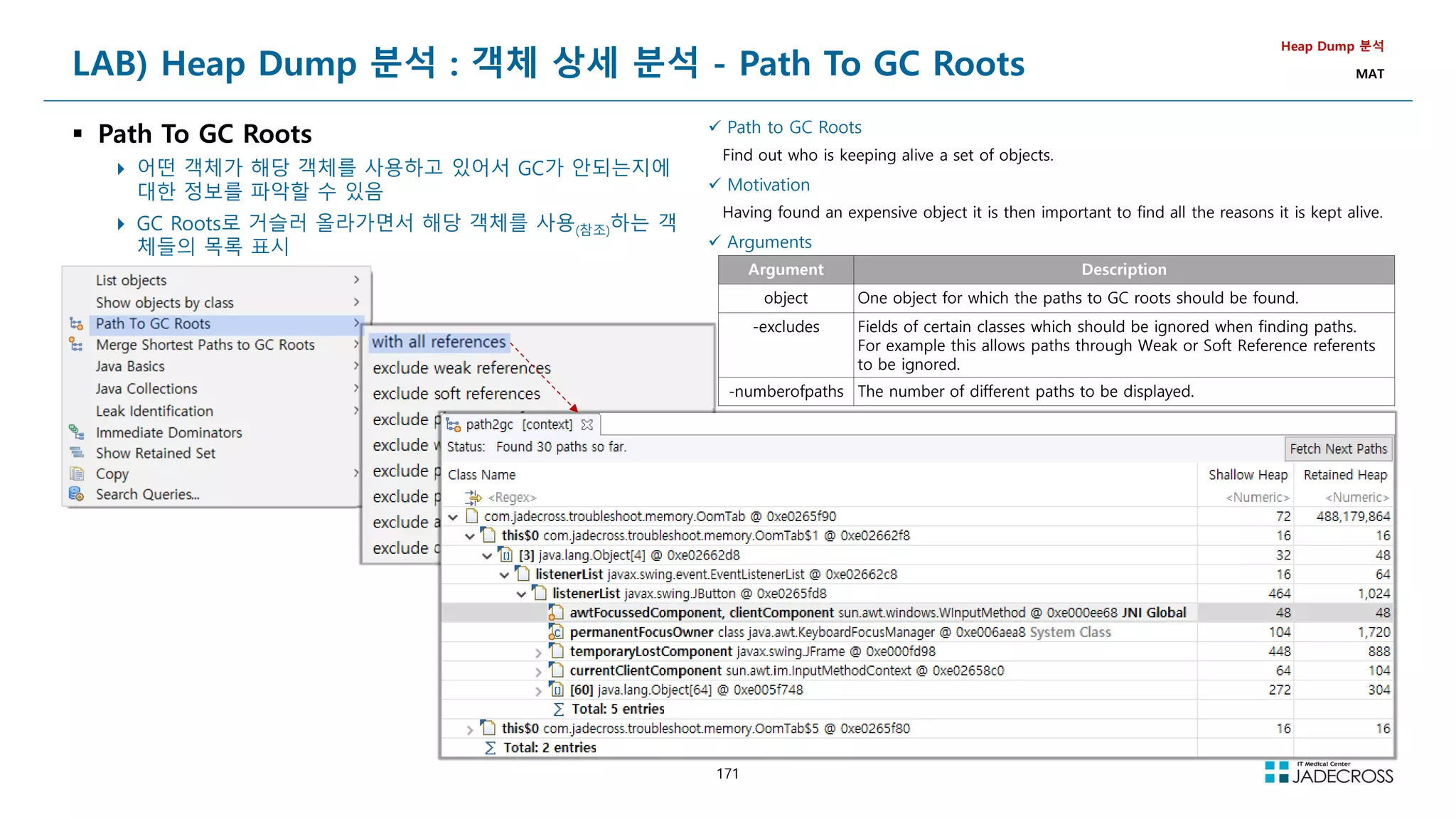 171
 Path to GC Roots
Find out who is keeping alive a set of objects.
 Motivation
Having found an expensive object it is then important to find all the reasons it is kept alive.
 Arguments
Argument Description
object One object for which the paths to GC roots should be found.
-excludes Fields of certain classes which should be ignored when finding paths.
For example this allows paths through Weak or Soft Reference referents
to be ignored.
-numberofpaths The number of different paths to be displayed.
LAB) Heap Dump 분석 : 객체 상세 분석 - Path To GC Roots
 Path To GC Roots
 어떤 객체가 해당 객체를 사용하고 있어서 GC가 안되는지에
대한 정보를 파악할 수 있음
 GC Roots로 거슬러 올라가면서 해당 객체를 사용(참조)하는 객
체들의 목록 표시
Heap Dump 분석
MAT
 