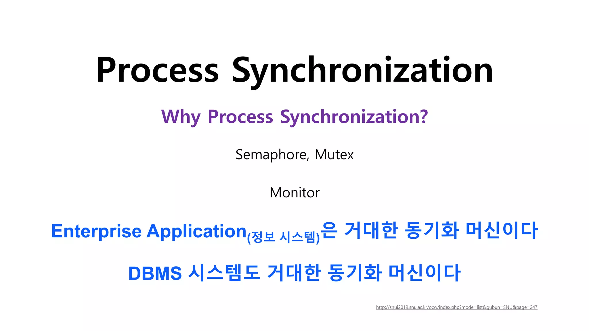 Process Synchronization
Enterprise Application(정보 시스템)은 거대한 동기화 머신이다
DBMS 시스템도 거대한 동기화 머신이다
Why Process Synchronization?
Semaphore, Mutex
Monitor
http://snui2019.snu.ac.kr/ocw/index.php?mode=listgubun=SNUpage=247
 