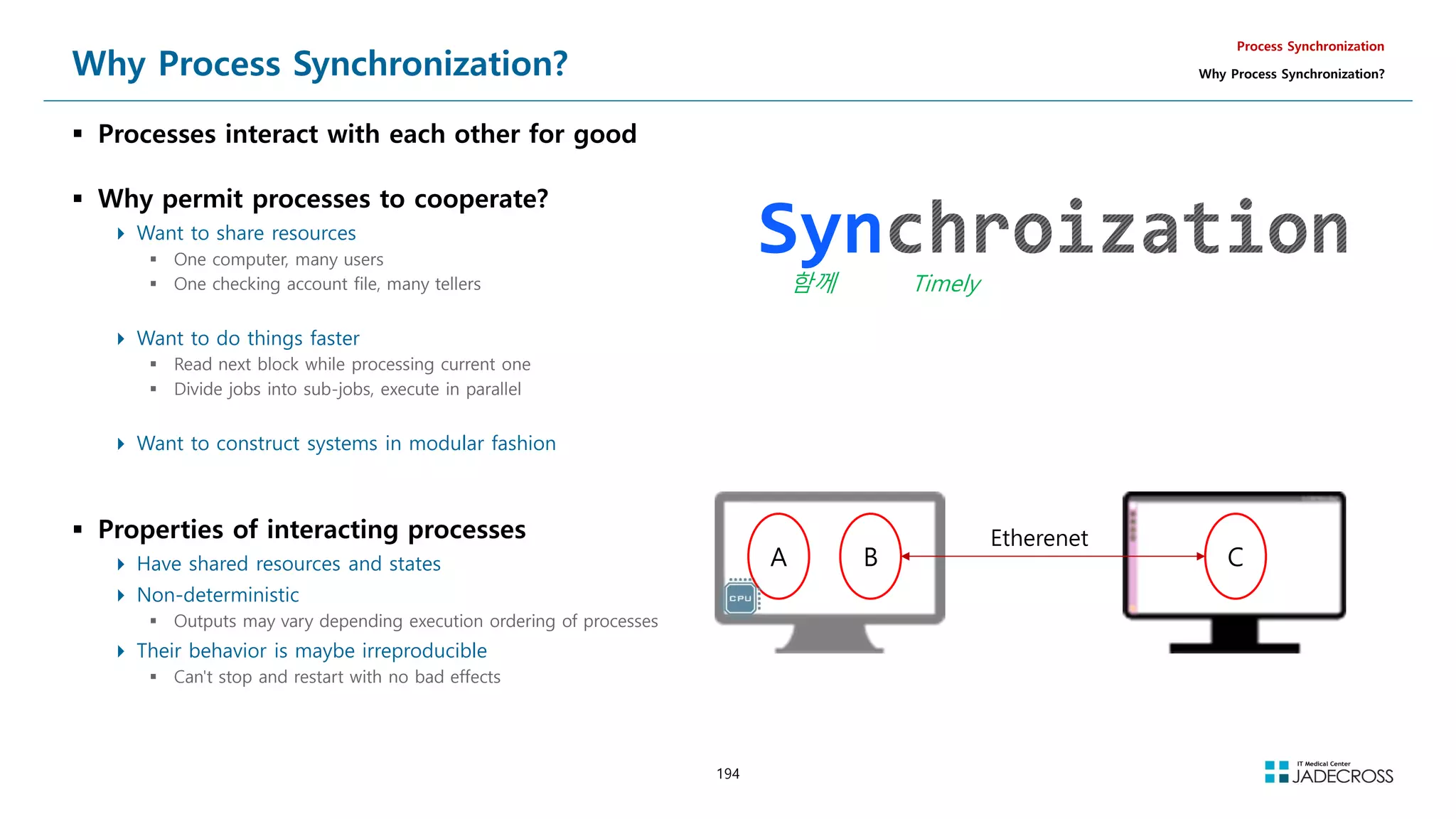 194
Why Process Synchronization?
 Processes interact with each other for good
 Why permit processes to cooperate?
 Want to share resources
 One computer, many users
 One checking account file, many tellers
 Want to do things faster
 Read next block while processing current one
 Divide jobs into sub-jobs, execute in parallel
 Want to construct systems in modular fashion
 Properties of interacting processes
 Have shared resources and states
 Non-deterministic
 Outputs may vary depending execution ordering of processes
 Their behavior is maybe irreproducible
 Can't stop and restart with no bad effects
Process Synchronization
Why Process Synchronization?
Syn
함께 Timely
A B C
Etherenet
 