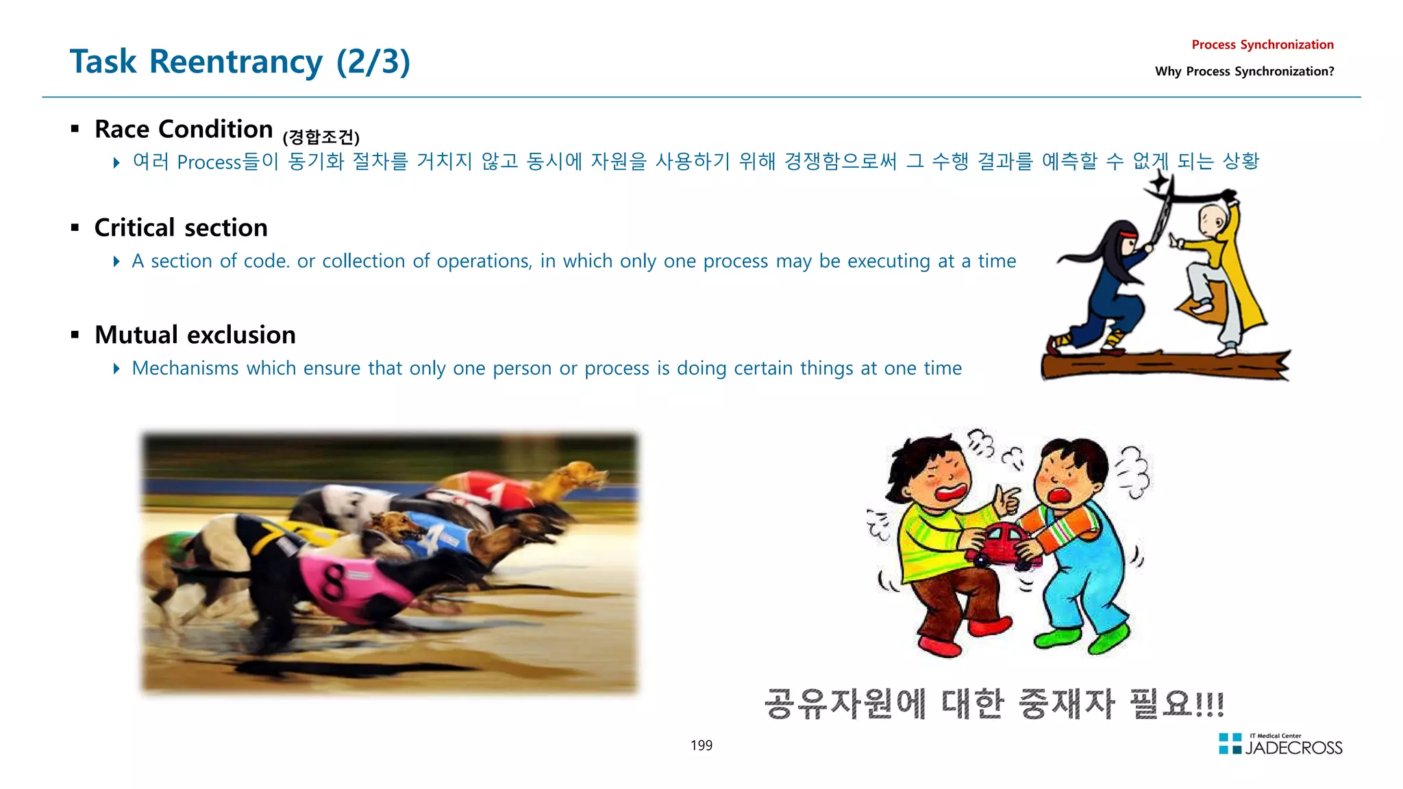199
Task Reentrancy (2/3)
 Race Condition (경합조건)
 여러 Process들이 동기화 절차를 거치지 않고 동시에 자원을 사용하기 위해 경쟁함으로써 그 수행 결과를 예측할 수 없게 되는 상황
 Critical section
 A section of code. or collection of operations, in which only one process may be executing at a time
 Mutual exclusion
 Mechanisms which ensure that only one person or process is doing certain things at one time
Process Synchronization
Why Process Synchronization?
 