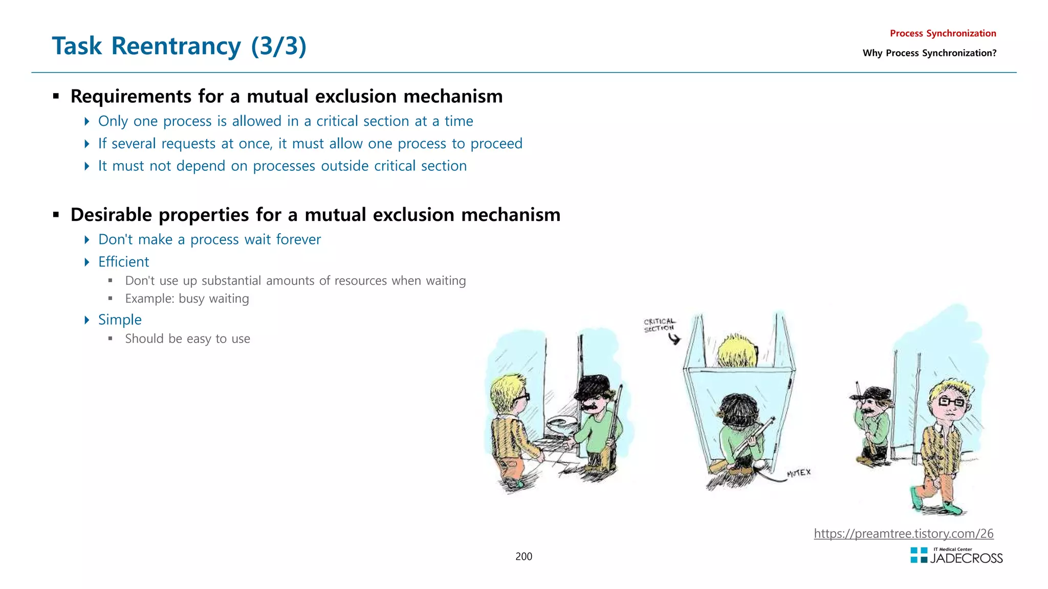 200
Task Reentrancy (3/3)
 Requirements for a mutual exclusion mechanism
 Only one process is allowed in a critical section at a time
 If several requests at once, it must allow one process to proceed
 It must not depend on processes outside critical section
 Desirable properties for a mutual exclusion mechanism
 Don't make a process wait forever
 Efficient
 Don't use up substantial amounts of resources when waiting
 Example: busy waiting
 Simple
 Should be easy to use
Process Synchronization
Why Process Synchronization?
https://preamtree.tistory.com/26
 