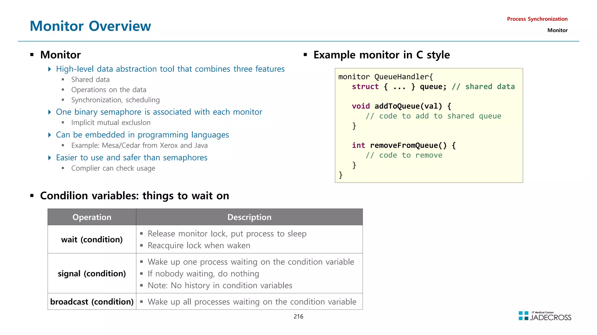 216
Monitor Overview
 Monitor
 High-Ievel data abstraction tool that combines three features
 Shared data
 Operations on the data
 Synchronization, scheduling
 One binary semaphore is associated with each monitor
 Implicit mutual excluslon
 Can be embedded in programming languages
 Example: Mesa/Cedar from Xerox and Java
 Easier to use and safer than semaphores
 Complier can check usage
Process Synchronization
Monitor
 Example monitor in C style
monitor QueueHandler{
struct { ... } queue; // shared data
void addToQueue(val) {
// code to add to shared queue
}
int removeFromQueue() {
// code to remove
}
}
Operation Description
wait (condition)
 Release monitor Iock, put process to sleep
 Reacquire lock when waken
signal (condition)
 Wake up one process waiting on the condition variable
 If nobody waiting, do nothing
 Note: No history in condition variables
broadcast (condition)  Wake up all processes waiting on the condition variable
 Condilion variables: things to wait on
 