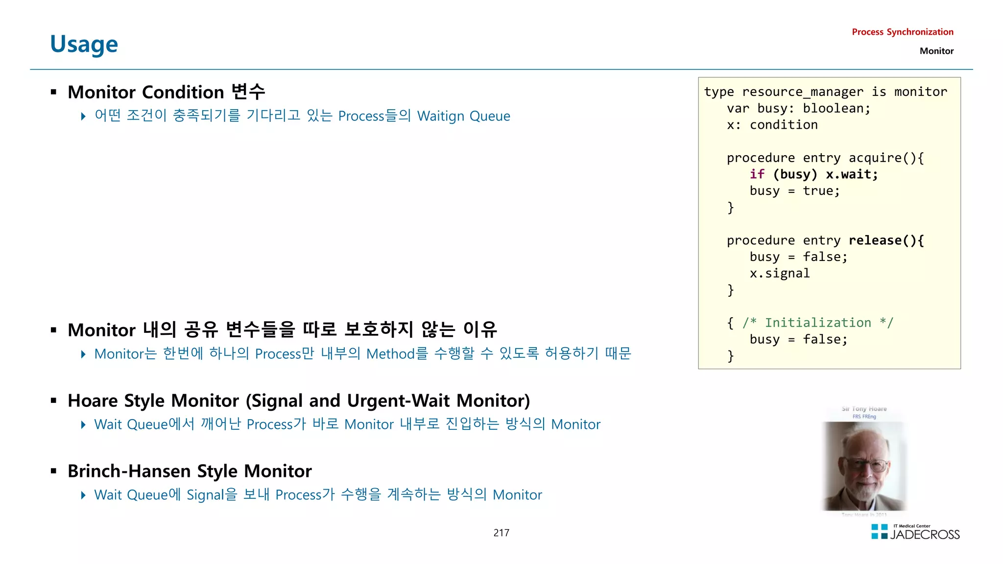 217
Usage
 Monitor Condition 변수
 어떤 조건이 충족되기를 기다리고 있는 Process들의 Waitign Queue
Process Synchronization
Monitor
 Monitor 내의 공유 변수들을 따로 보호하지 않는 이유
 Monitor는 한번에 하나의 Process만 내부의 Method를 수행할 수 있도록 허용하기 때문
 Hoare Style Monitor (Signal and Urgent-Wait Monitor)
 Wait Queue에서 깨어난 Process가 바로 Monitor 내부로 진입하는 방식의 Monitor
 Brinch-Hansen Style Monitor
 Wait Queue에 Signal을 보내 Process가 수행을 계속하는 방식의 Monitor
type resource_manager is monitor
var busy: bloolean;
x: condition
procedure entry acquire(){
if (busy) x.wait;
busy = true;
}
procedure entry release(){
busy = false;
x.signal
}
{ /* Initialization */
busy = false;
}
 