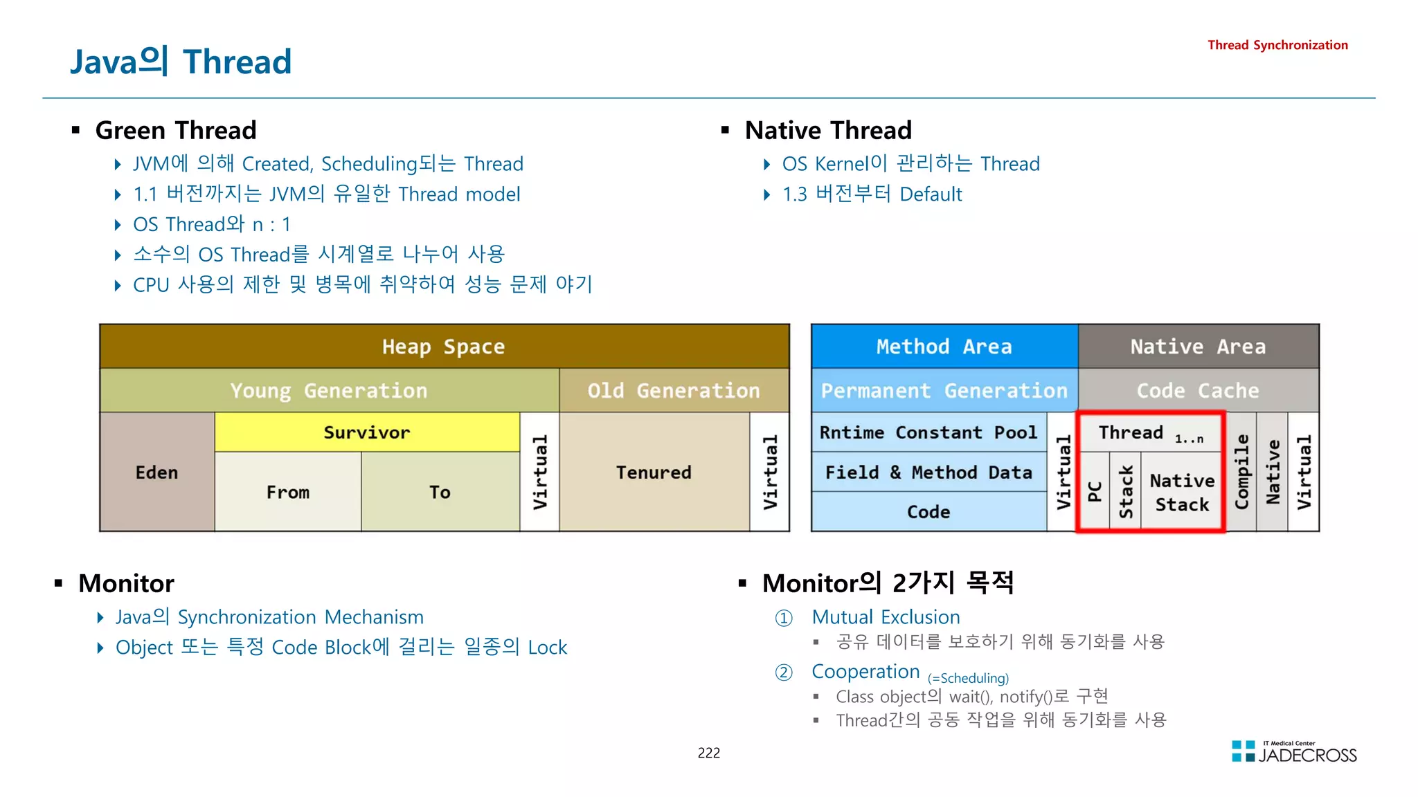 222
Java의 Thread
 Green Thread
 JVM에 의해 Created, Scheduling되는 Thread
 1.1 버전까지는 JVM의 유일한 Thread model
 OS Thread와 n : 1
 소수의 OS Thread를 시계열로 나누어 사용
 CPU 사용의 제한 및 병목에 취약하여 성능 문제 야기
Thread Synchronization
 Monitor
 Java의 Synchronization Mechanism
 Object 또는 특정 Code Block에 걸리는 일종의 Lock
 Monitor의 2가지 목적
① Mutual Exclusion
 공유 데이터를 보호하기 위해 동기화를 사용
② Cooperation (=Scheduling)
 Class object의 wait(), notify()로 구현
 Thread간의 공동 작업을 위해 동기화를 사용
 Native Thread
 OS Kernel이 관리하는 Thread
 1.3 버전부터 Default
 