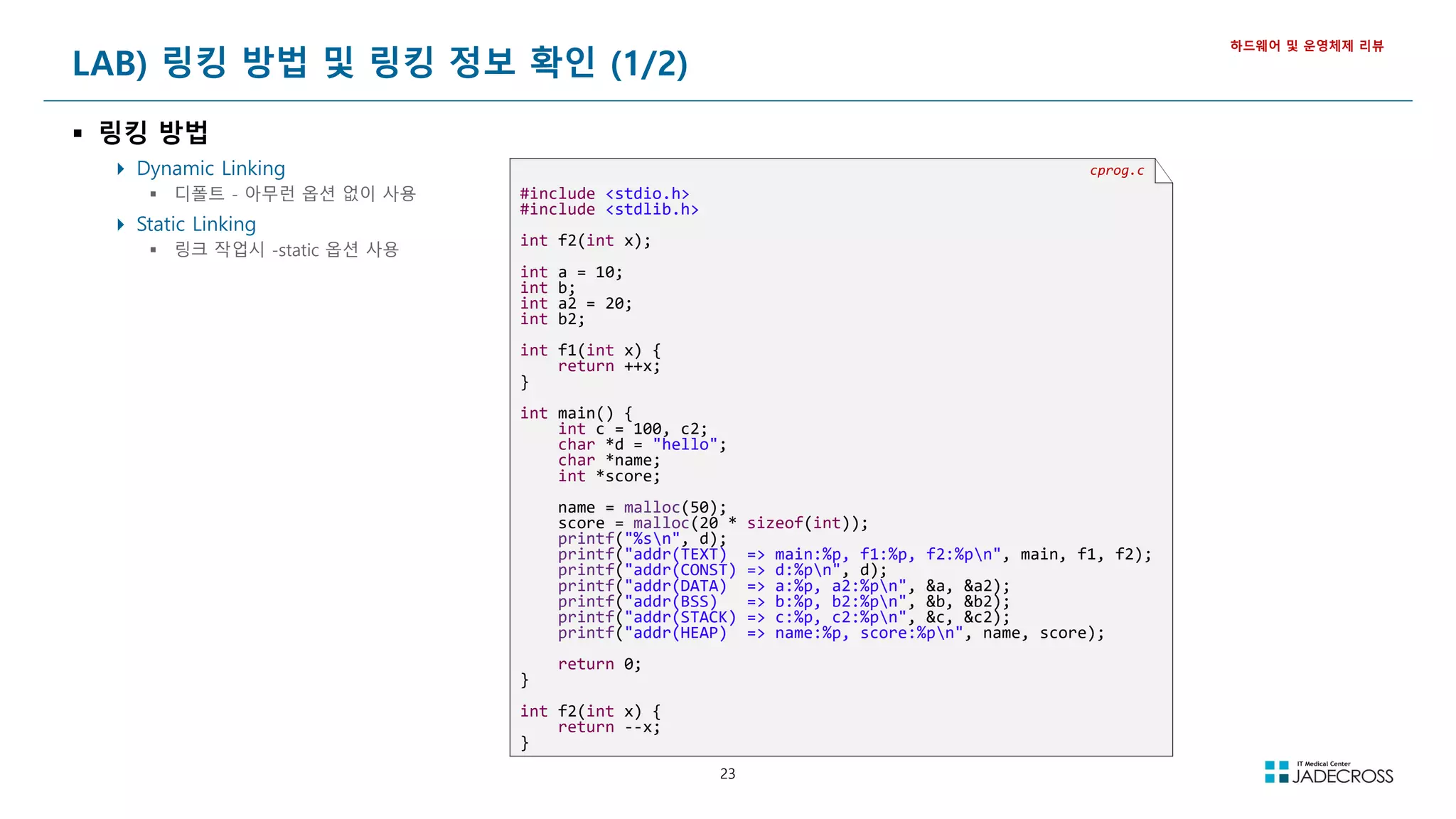 23
LAB) 링킹 방법 및 링킹 정보 확인 (1/2)
 링킹 방법
 Dynamic Linking
 디폴트 - 아무런 옵션 없이 사용
 Static Linking
 링크 작업시 -static 옵션 사용
하드웨어 및 운영체제 리뷰
cprog.c
#include <stdio.h>
#include <stdlib.h>
int f2(int x);
int a = 10;
int b;
int a2 = 20;
int b2;
int f1(int x) {
return ++x;
}
int main() {
int c = 100, c2;
char *d = "hello";
char *name;
int *score;
name = malloc(50);
score = malloc(20 * sizeof(int));
printf("%sn", d);
printf("addr(TEXT) => main:%p, f1:%p, f2:%pn", main, f1, f2);
printf("addr(CONST) => d:%pn", d);
printf("addr(DATA) => a:%p, a2:%pn", &a, &a2);
printf("addr(BSS) => b:%p, b2:%pn", &b, &b2);
printf("addr(STACK) => c:%p, c2:%pn", &c, &c2);
printf("addr(HEAP) => name:%p, score:%pn", name, score);
return 0;
}
int f2(int x) {
return --x;
}
 
