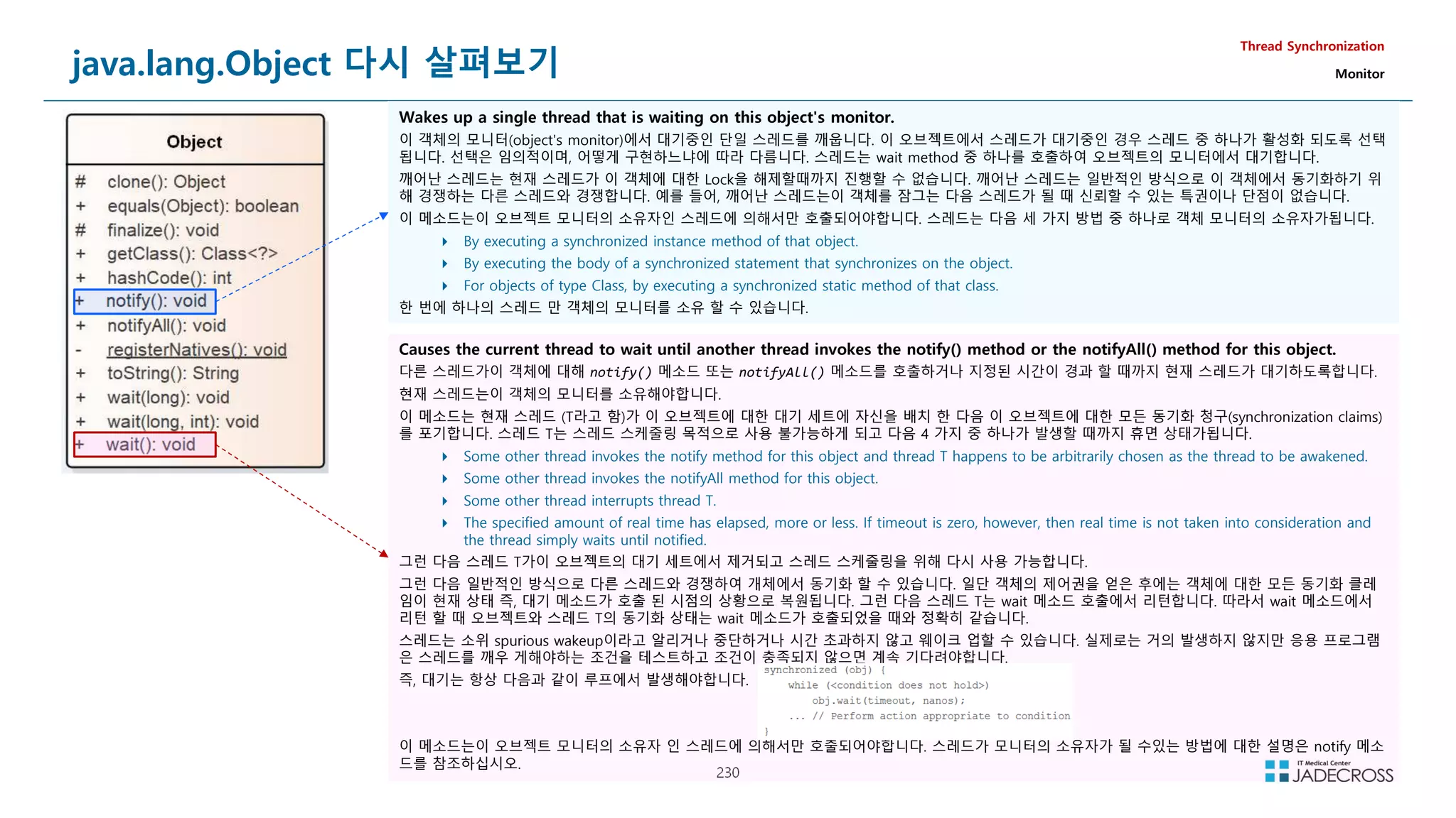230
java.lang.Object 다시 살펴보기
Thread Synchronization
Monitor
Wakes up a single thread that is waiting on this object's monitor.
이 객체의 모니터(object's monitor)에서 대기중인 단일 스레드를 깨웁니다. 이 오브젝트에서 스레드가 대기중인 경우 스레드 중 하나가 활성화 되도록 선택
됩니다. 선택은 임의적이며, 어떻게 구현하느냐에 따라 다름니다. 스레드는 wait method 중 하나를 호출하여 오브젝트의 모니터에서 대기합니다.
깨어난 스레드는 현재 스레드가 이 객체에 대한 Lock을 해제할때까지 진행할 수 없습니다. 깨어난 스레드는 일반적인 방식으로 이 객체에서 동기화하기 위
해 경쟁하는 다른 스레드와 경쟁합니다. 예를 들어, 깨어난 스레드는이 객체를 잠그는 다음 스레드가 될 때 신뢰할 수 있는 특권이나 단점이 없습니다.
이 메소드는이 오브젝트 모니터의 소유자인 스레드에 의해서만 호출되어야합니다. 스레드는 다음 세 가지 방법 중 하나로 객체 모니터의 소유자가됩니다.
 By executing a synchronized instance method of that object.
 By executing the body of a synchronized statement that synchronizes on the object.
 For objects of type Class, by executing a synchronized static method of that class.
한 번에 하나의 스레드 만 객체의 모니터를 소유 할 수 있습니다.
Causes the current thread to wait until another thread invokes the notify() method or the notifyAll() method for this object.
다른 스레드가이 객체에 대해 notify() 메소드 또는 notifyAll() 메소드를 호출하거나 지정된 시간이 경과 할 때까지 현재 스레드가 대기하도록합니다.
현재 스레드는이 객체의 모니터를 소유해야합니다.
이 메소드는 현재 스레드 (T라고 함)가 이 오브젝트에 대한 대기 세트에 자신을 배치 한 다음 이 오브젝트에 대한 모든 동기화 청구(synchronization claims)
를 포기합니다. 스레드 T는 스레드 스케줄링 목적으로 사용 불가능하게 되고 다음 4 가지 중 하나가 발생할 때까지 휴면 상태가됩니다.
 Some other thread invokes the notify method for this object and thread T happens to be arbitrarily chosen as the thread to be awakened.
 Some other thread invokes the notifyAll method for this object.
 Some other thread interrupts thread T.
 The specified amount of real time has elapsed, more or less. If timeout is zero, however, then real time is not taken into consideration and
the thread simply waits until notified.
그런 다음 스레드 T가이 오브젝트의 대기 세트에서 제거되고 스레드 스케줄링을 위해 다시 사용 가능합니다.
그런 다음 일반적인 방식으로 다른 스레드와 경쟁하여 개체에서 동기화 할 수 있습니다. 일단 객체의 제어권을 얻은 후에는 객체에 대한 모든 동기화 클레
임이 현재 상태 즉, 대기 메소드가 호출 된 시점의 상황으로 복원됩니다. 그런 다음 스레드 T는 wait 메소드 호출에서 리턴합니다. 따라서 wait 메소드에서
리턴 할 때 오브젝트와 스레드 T의 동기화 상태는 wait 메소드가 호출되었을 때와 정확히 같습니다.
스레드는 소위 spurious wakeup이라고 알리거나 중단하거나 시간 초과하지 않고 웨이크 업할 수 있습니다. 실제로는 거의 발생하지 않지만 응용 프로그램
은 스레드를 깨우 게해야하는 조건을 테스트하고 조건이 충족되지 않으면 계속 기다려야합니다.
즉, 대기는 항상 다음과 같이 루프에서 발생해야합니다.
이 메소드는이 오브젝트 모니터의 소유자 인 스레드에 의해서만 호출되어야합니다. 스레드가 모니터의 소유자가 될 수있는 방법에 대한 설명은 notify 메소
드를 참조하십시오.
 