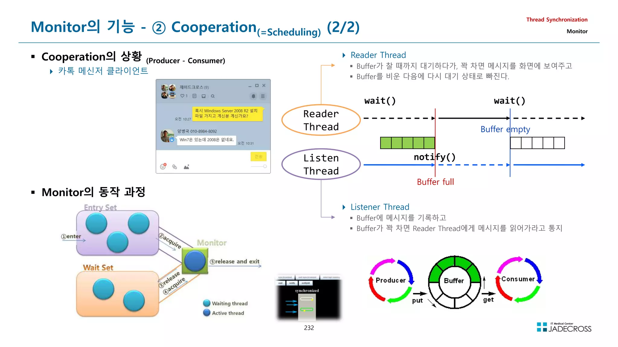 232
Monitor의 기능 - ② Cooperation(=Scheduling) (2/2)
 Cooperation의 상황 (Producer - Consumer)
 카톡 메신저 클라이언트
Thread Synchronization
Monitor
Reader
Thread
Listen
Thread
Buffer full
Buffer empty
notify()
wait()
 Reader Thread
 Buffer가 찰 때까지 대기하다가, 꽉 차면 메시지를 화면에 보여주고
 Buffer를 비운 다음에 다시 대기 상태로 빠진다.
wait()
 Listener Thread
 Buffer에 메시지를 기록하고
 Buffer가 꽉 차면 Reader Thread에게 메시지를 읽어가라고 통지
 Monitor의 동작 과정
 