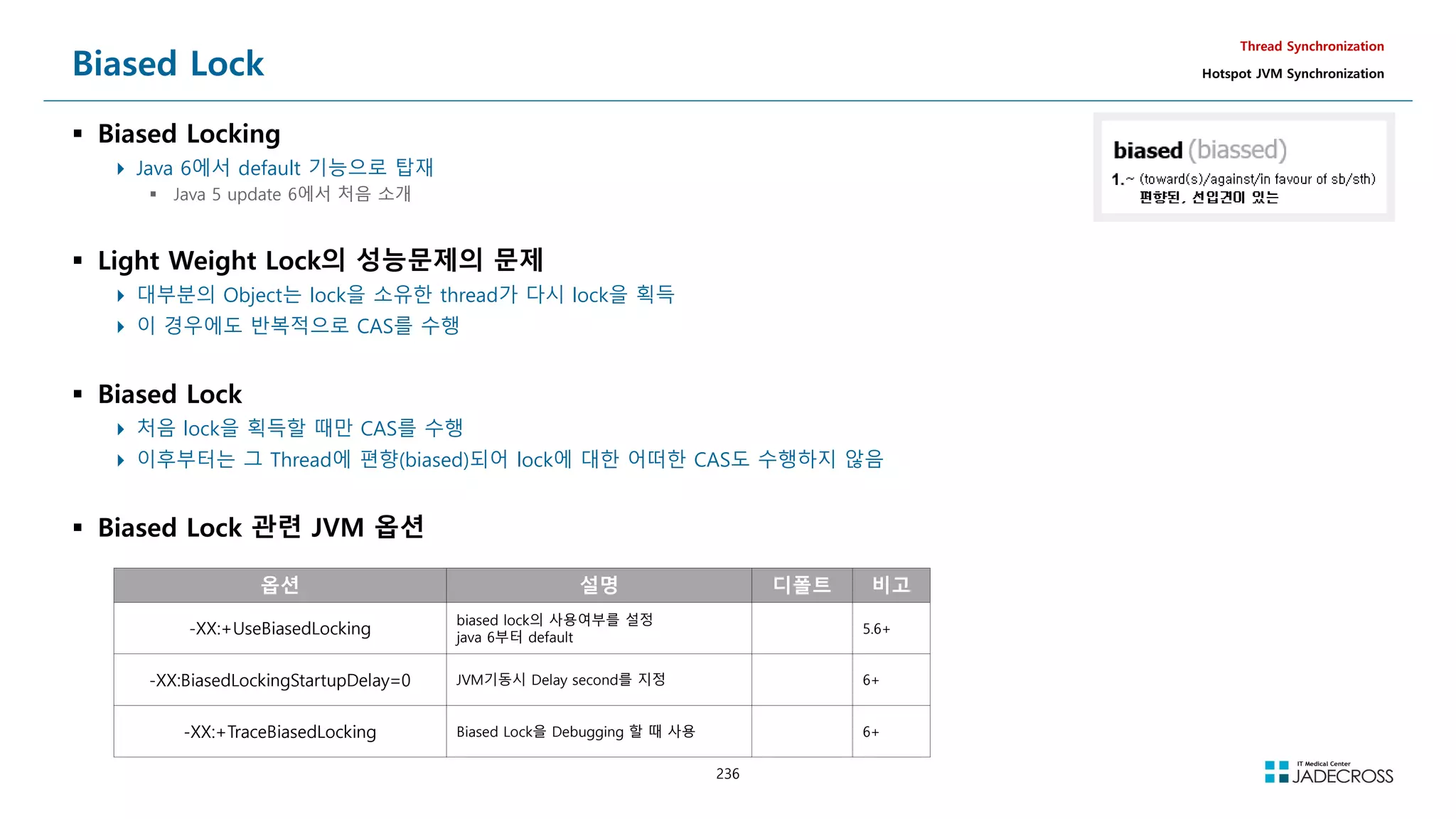 236
Biased Lock
 Biased Locking
 Java 6에서 default 기능으로 탑재
 Java 5 update 6에서 처음 소개
 Light Weight Lock의 성능문제의 문제
 대부분의 Object는 lock을 소유한 thread가 다시 lock을 획득
 이 경우에도 반복적으로 CAS를 수행
 Biased Lock
 처음 lock을 획득할 때만 CAS를 수행
 이후부터는 그 Thread에 편향(biased)되어 lock에 대한 어떠한 CAS도 수행하지 않음
 Biased Lock 관련 JVM 옵션
Thread Synchronization
Hotspot JVM Synchronization
옵션 설명 디폴트 비고
-XX:+UseBiasedLocking
biased lock의 사용여부를 설정
java 6부터 default
5.6+
-XX:BiasedLockingStartupDelay=0 JVM기동시 Delay second를 지정 6+
-XX:+TraceBiasedLocking Biased Lock을 Debugging 할 때 사용 6+
 
