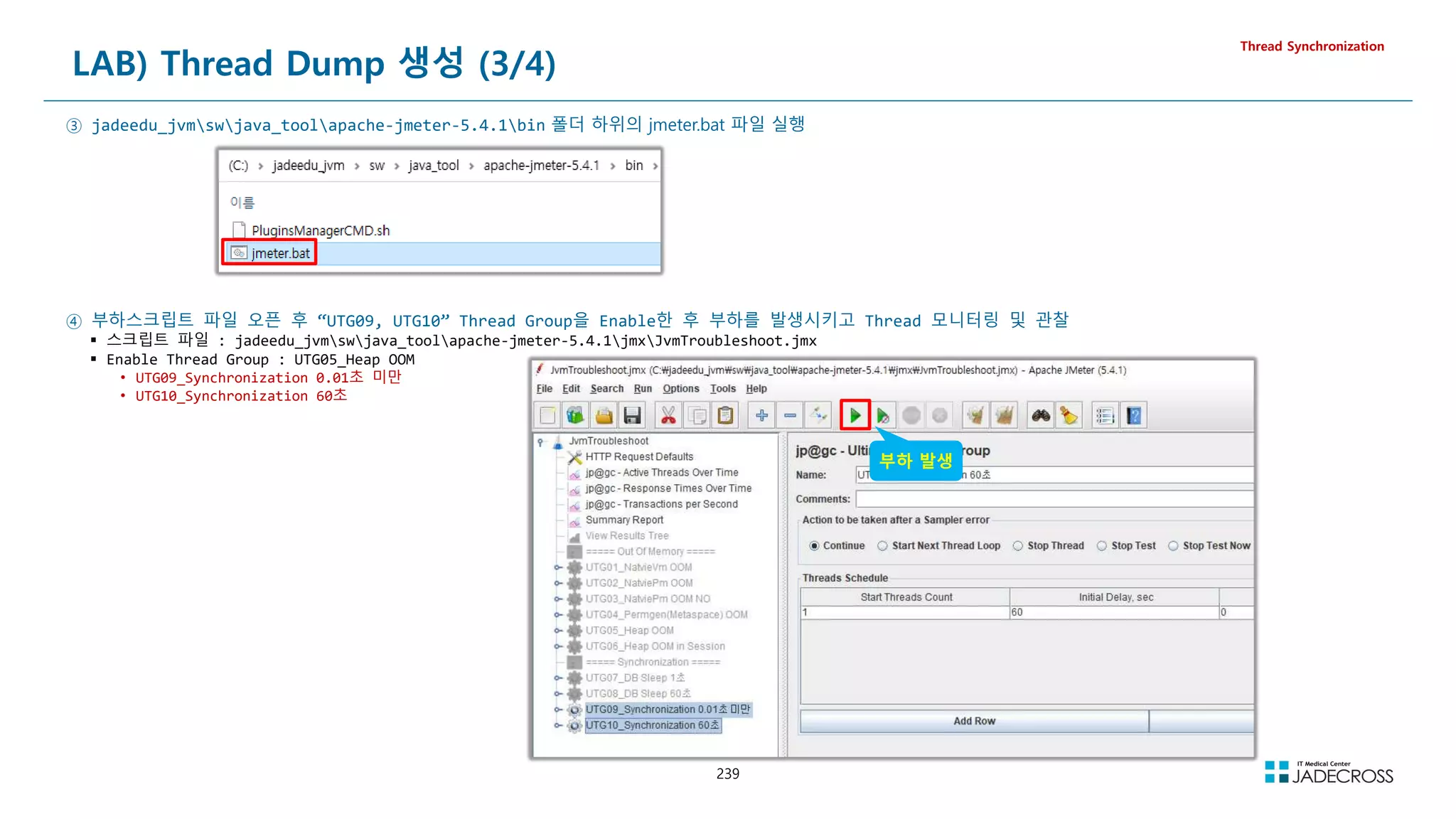 239
LAB) Thread Dump 생성 (3/4)
Thread Synchronization
③ jadeedu_jvmswjava_toolapache-jmeter-5.4.1bin 폴더 하위의 jmeter.bat 파일 실행
④ 부하스크립트 파일 오픈 후 “UTG09, UTG10” Thread Group을 Enable한 후 부하를 발생시키고 Thread 모니터링 및 관찰
 스크립트 파일 : jadeedu_jvmswjava_toolapache-jmeter-5.4.1jmxJvmTroubleshoot.jmx
 Enable Thread Group : UTG05_Heap OOM
• UTG09_Synchronization 0.01초 미만
• UTG10_Synchronization 60초
부하 발생
 