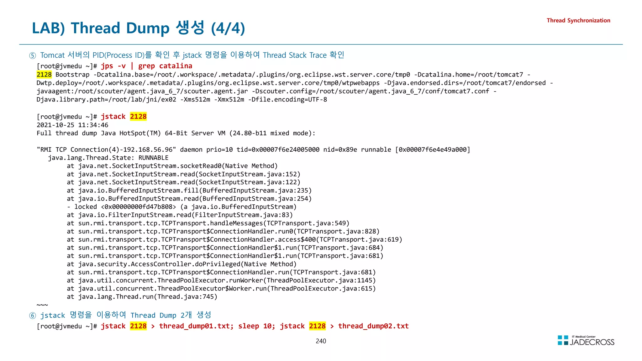 240
LAB) Thread Dump 생성 (4/4)
Thread Synchronization
⑤ Tomcat 서버의 PID(Process ID)를 확인 후 jstack 명령을 이용하여 Thread Stack Trace 확인
[root@jvmedu ~]# jps -v | grep catalina
2128 Bootstrap -Dcatalina.base=/root/.workspace/.metadata/.plugins/org.eclipse.wst.server.core/tmp0 -Dcatalina.home=/root/tomcat7 -
Dwtp.deploy=/root/.workspace/.metadata/.plugins/org.eclipse.wst.server.core/tmp0/wtpwebapps -Djava.endorsed.dirs=/root/tomcat7/endorsed -
javaagent:/root/scouter/agent.java_6_7/scouter.agent.jar -Dscouter.config=/root/scouter/agent.java_6_7/conf/tomcat7.conf -
Djava.library.path=/root/lab/jni/ex02 -Xms512m -Xmx512m -Dfile.encoding=UTF-8
[root@jvmedu ~]# jstack 2128
2021-10-25 11:34:46
Full thread dump Java HotSpot(TM) 64-Bit Server VM (24.80-b11 mixed mode):
RMI TCP Connection(4)-192.168.56.96 daemon prio=10 tid=0x00007f6e24005000 nid=0x89e runnable [0x00007f6e4e49a000]
java.lang.Thread.State: RUNNABLE
at java.net.SocketInputStream.socketRead0(Native Method)
at java.net.SocketInputStream.read(SocketInputStream.java:152)
at java.net.SocketInputStream.read(SocketInputStream.java:122)
at java.io.BufferedInputStream.fill(BufferedInputStream.java:235)
at java.io.BufferedInputStream.read(BufferedInputStream.java:254)
- locked 0x00000000fd47b808 (a java.io.BufferedInputStream)
at java.io.FilterInputStream.read(FilterInputStream.java:83)
at sun.rmi.transport.tcp.TCPTransport.handleMessages(TCPTransport.java:549)
at sun.rmi.transport.tcp.TCPTransport$ConnectionHandler.run0(TCPTransport.java:828)
at sun.rmi.transport.tcp.TCPTransport$ConnectionHandler.access$400(TCPTransport.java:619)
at sun.rmi.transport.tcp.TCPTransport$ConnectionHandler$1.run(TCPTransport.java:684)
at sun.rmi.transport.tcp.TCPTransport$ConnectionHandler$1.run(TCPTransport.java:681)
at java.security.AccessController.doPrivileged(Native Method)
at sun.rmi.transport.tcp.TCPTransport$ConnectionHandler.run(TCPTransport.java:681)
at java.util.concurrent.ThreadPoolExecutor.runWorker(ThreadPoolExecutor.java:1145)
at java.util.concurrent.ThreadPoolExecutor$Worker.run(ThreadPoolExecutor.java:615)
at java.lang.Thread.run(Thread.java:745)
~~~
⑥ jstack 명령을 이용하여 Thread Dump 2개 생성
[root@jvmedu ~]# jstack 2128  thread_dump01.txt; sleep 10; jstack 2128  thread_dump02.txt
 