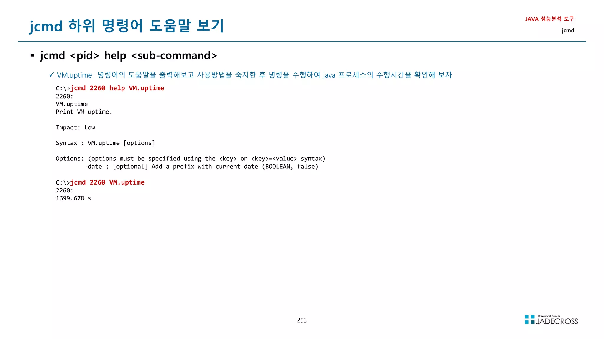 253
jcmd 하위 명령어 도움말 보기
 jcmd pid help sub-command
JAVA 성능분석 도구
jcmd
 VM.uptime 명령어의 도움말을 출력해보고 사용방법을 숙지한 후 명령을 수행하여 java 프로세스의 수행시간을 확인해 보자
C:jcmd 2260 help VM.uptime
2260:
VM.uptime
Print VM uptime.
Impact: Low
Syntax : VM.uptime [options]
Options: (options must be specified using the key or key=value syntax)
-date : [optional] Add a prefix with current date (BOOLEAN, false)
C:jcmd 2260 VM.uptime
2260:
1699.678 s
 