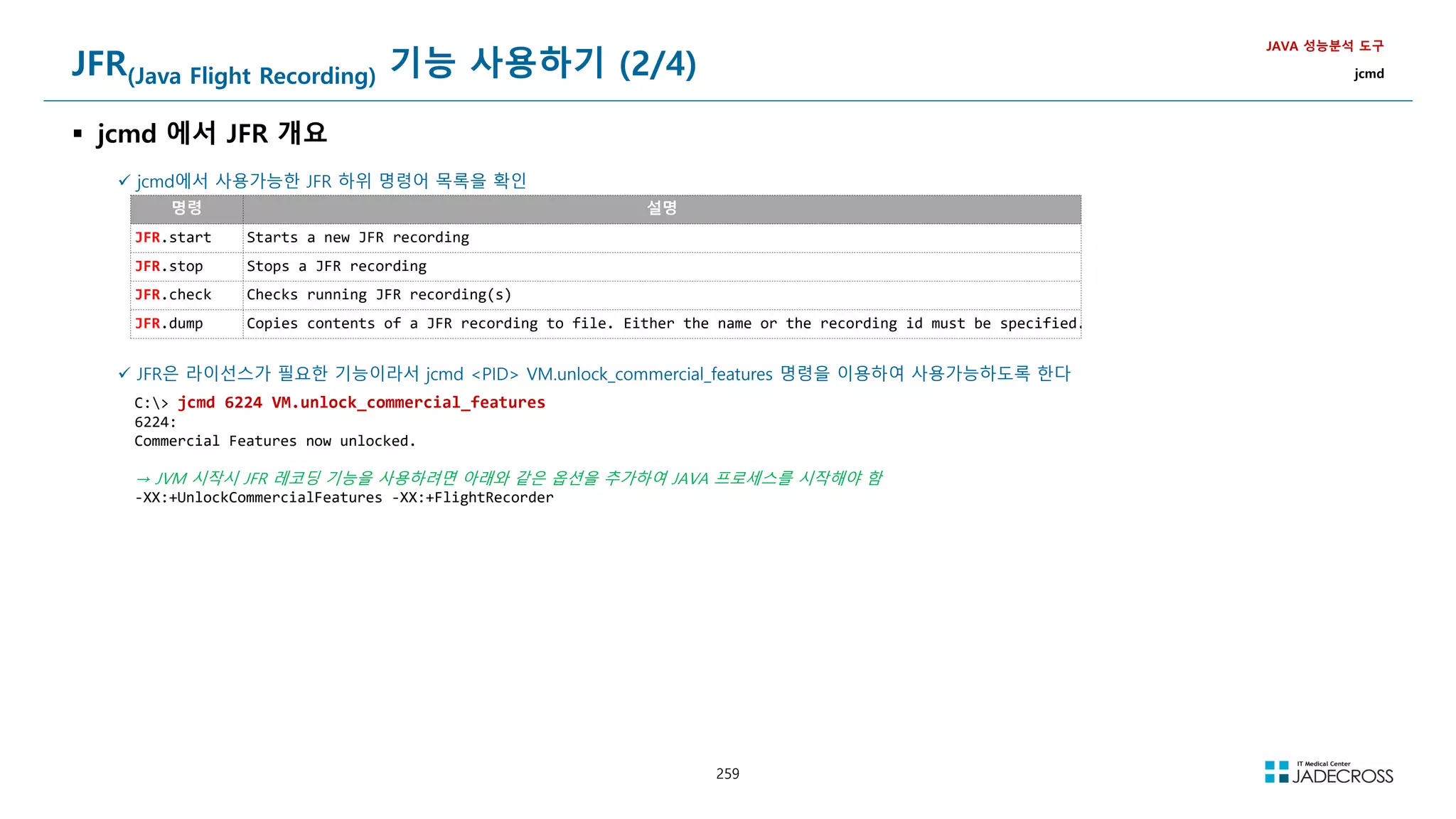 259
JFR(Java Flight Recording) 기능 사용하기 (2/4)
 jcmd 에서 JFR 개요
JAVA 성능분석 도구
jcmd
 jcmd에서 사용가능한 JFR 하위 명령어 목록을 확인
명령 설명
JFR.start Starts a new JFR recording
JFR.stop Stops a JFR recording
JFR.check Checks running JFR recording(s)
JFR.dump Copies contents of a JFR recording to file. Either the name or the recording id must be specified.
 JFR은 라이선스가 필요한 기능이라서 jcmd PID VM.unlock_commercial_features 명령을 이용하여 사용가능하도록 한다
C: jcmd 6224 VM.unlock_commercial_features
6224:
Commercial Features now unlocked.
→ JVM 시작시 JFR 레코딩 기능을 사용하려면 아래와 같은 옵션을 추가하여 JAVA 프로세스를 시작해야 함
-XX:+UnlockCommercialFeatures -XX:+FlightRecorder
 
