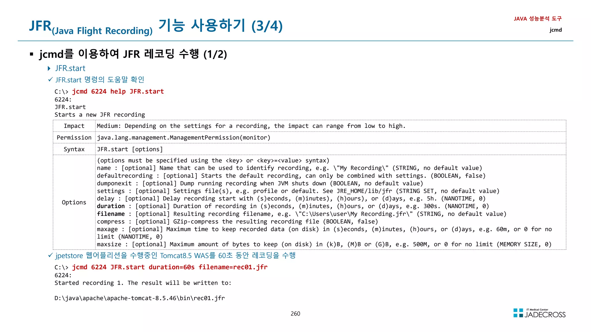 260
JFR(Java Flight Recording) 기능 사용하기 (3/4)
 jcmd를 이용하여 JFR 레코딩 수행 (1/2)
 JFR.start
JAVA 성능분석 도구
jcmd
 JFR.start 명령의 도움말 확인
C: jcmd 6224 help JFR.start
6224:
JFR.start
Starts a new JFR recording
Impact Medium: Depending on the settings for a recording, the impact can range from low to high.
Permission java.lang.management.ManagementPermission(monitor)
Syntax JFR.start [options]
Options
(options must be specified using the key or key=value syntax)
name : [optional] Name that can be used to identify recording, e.g. My Recording (STRING, no default value)
defaultrecording : [optional] Starts the default recording, can only be combined with settings. (BOOLEAN, false)
dumponexit : [optional] Dump running recording when JVM shuts down (BOOLEAN, no default value)
settings : [optional] Settings file(s), e.g. profile or default. See JRE_HOME/lib/jfr (STRING SET, no default value)
delay : [optional] Delay recording start with (s)econds, (m)inutes), (h)ours), or (d)ays, e.g. 5h. (NANOTIME, 0)
duration : [optional] Duration of recording in (s)econds, (m)inutes, (h)ours, or (d)ays, e.g. 300s. (NANOTIME, 0)
filename : [optional] Resulting recording filename, e.g. C:UsersuserMy Recording.jfr (STRING, no default value)
compress : [optional] GZip-compress the resulting recording file (BOOLEAN, false)
maxage : [optional] Maximum time to keep recorded data (on disk) in (s)econds, (m)inutes, (h)ours, or (d)ays, e.g. 60m, or 0 for no
limit (NANOTIME, 0)
maxsize : [optional] Maximum amount of bytes to keep (on disk) in (k)B, (M)B or (G)B, e.g. 500M, or 0 for no limit (MEMORY SIZE, 0)
 jpetstore 웹어플리션을 수행중인 Tomcat8.5 WAS를 60초 동안 레코딩을 수행
C: jcmd 6224 JFR.start duration=60s filename=rec01.jfr
6224:
Started recording 1. The result will be written to:
D:javaapacheapache-tomcat-8.5.46binrec01.jfr
 