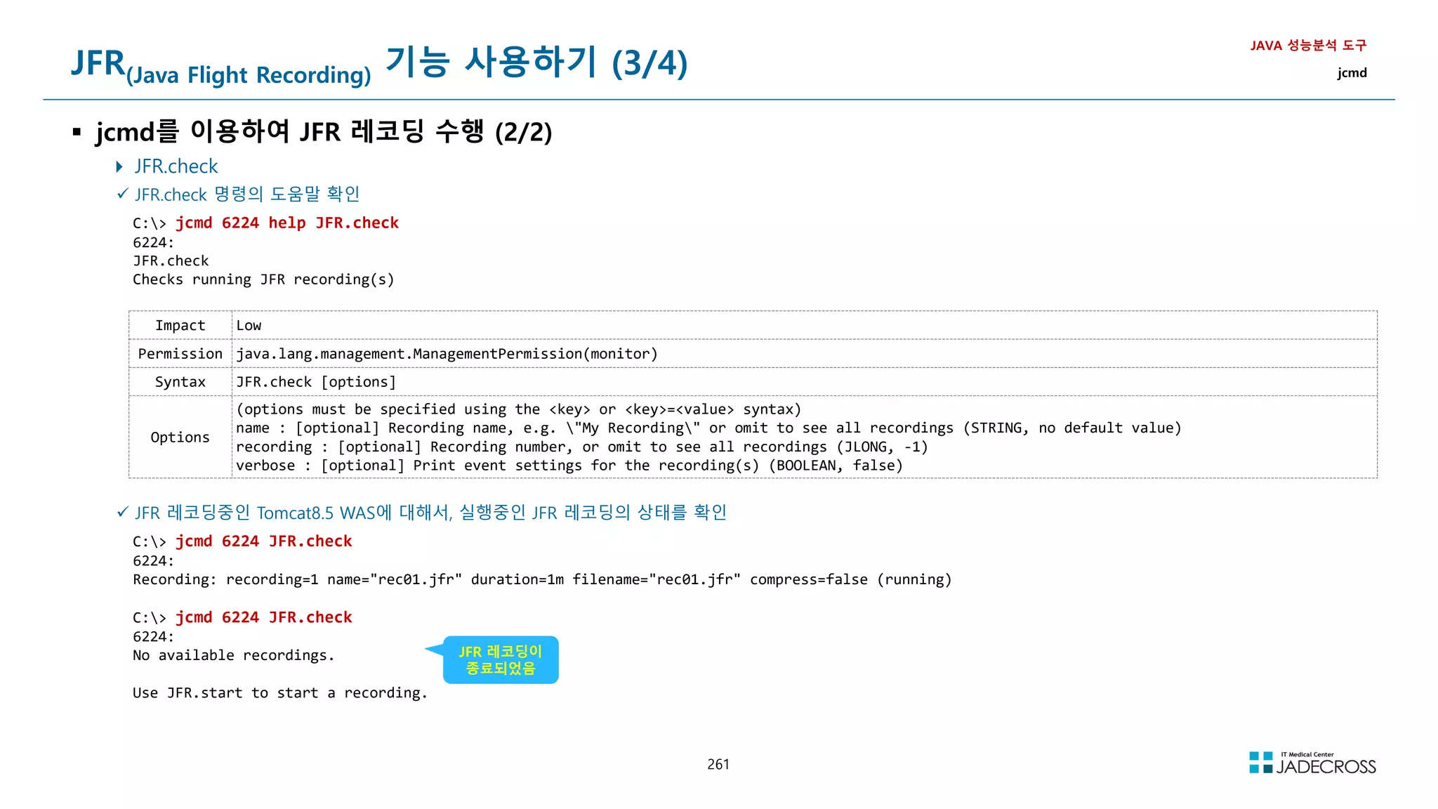 261
JFR(Java Flight Recording) 기능 사용하기 (3/4)
 jcmd를 이용하여 JFR 레코딩 수행 (2/2)
 JFR.check
JAVA 성능분석 도구
jcmd
 JFR.check 명령의 도움말 확인
C: jcmd 6224 help JFR.check
6224:
JFR.check
Checks running JFR recording(s)
Impact Low
Permission java.lang.management.ManagementPermission(monitor)
Syntax JFR.check [options]
Options
(options must be specified using the key or key=value syntax)
name : [optional] Recording name, e.g. My Recording or omit to see all recordings (STRING, no default value)
recording : [optional] Recording number, or omit to see all recordings (JLONG, -1)
verbose : [optional] Print event settings for the recording(s) (BOOLEAN, false)
 JFR 레코딩중인 Tomcat8.5 WAS에 대해서, 실행중인 JFR 레코딩의 상태를 확인
C: jcmd 6224 JFR.check
6224:
Recording: recording=1 name=rec01.jfr duration=1m filename=rec01.jfr compress=false (running)
C: jcmd 6224 JFR.check
6224:
No available recordings.
Use JFR.start to start a recording.
JFR 레코딩이
종료되었음
 