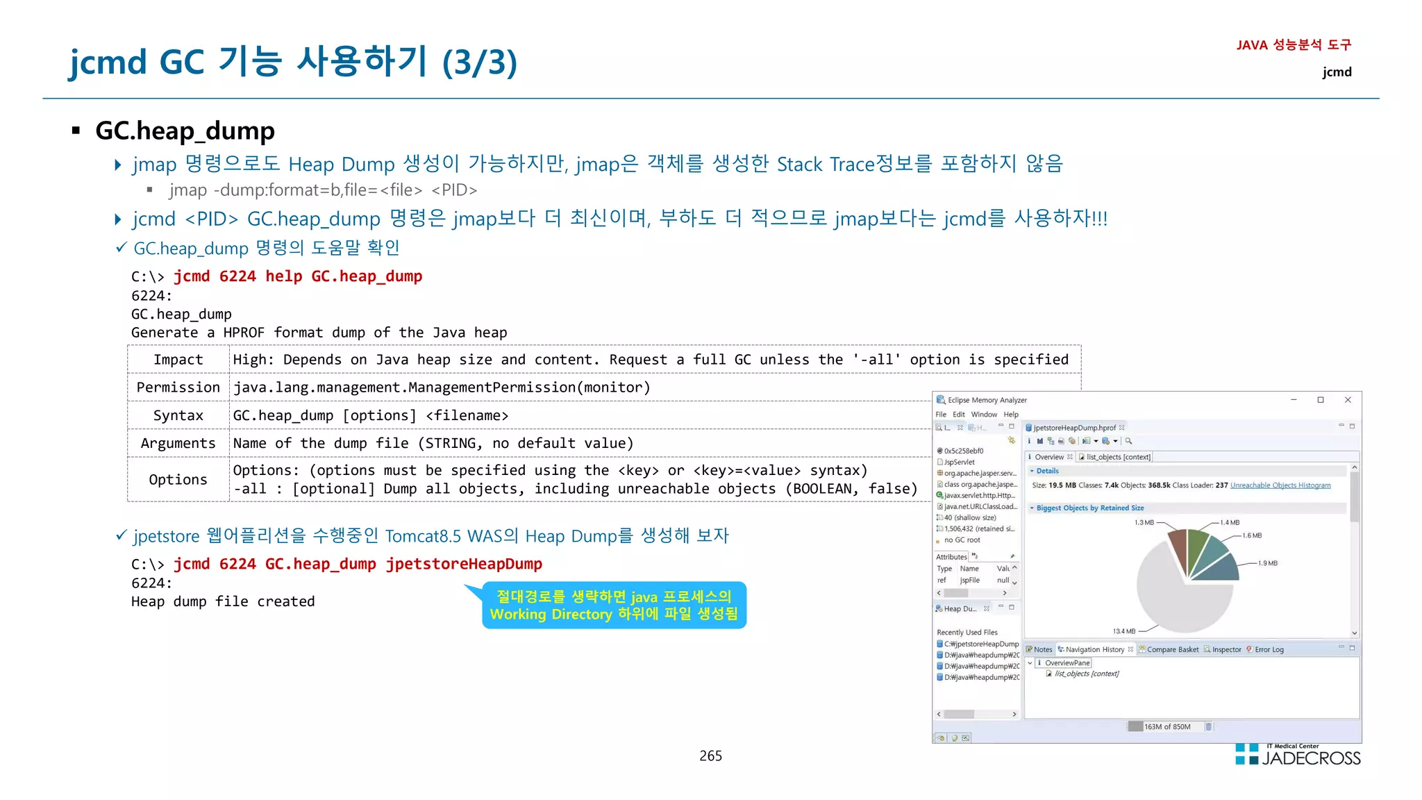 265
jcmd GC 기능 사용하기 (3/3)
 GC.heap_dump
 jmap 명령으로도 Heap Dump 생성이 가능하지만, jmap은 객체를 생성한 Stack Trace정보를 포함하지 않음
 jmap -dump:format=b,file=file PID
 jcmd PID GC.heap_dump 명령은 jmap보다 더 최신이며, 부하도 더 적으므로 jmap보다는 jcmd를 사용하자!!!
JAVA 성능분석 도구
jcmd
 GC.heap_dump 명령의 도움말 확인
C: jcmd 6224 help GC.heap_dump
6224:
GC.heap_dump
Generate a HPROF format dump of the Java heap
Impact High: Depends on Java heap size and content. Request a full GC unless the '-all' option is specified
Permission java.lang.management.ManagementPermission(monitor)
Syntax GC.heap_dump [options] filename
Arguments Name of the dump file (STRING, no default value)
Options
Options: (options must be specified using the key or key=value syntax)
-all : [optional] Dump all objects, including unreachable objects (BOOLEAN, false)
 jpetstore 웹어플리션을 수행중인 Tomcat8.5 WAS의 Heap Dump를 생성해 보자
C: jcmd 6224 GC.heap_dump jpetstoreHeapDump
6224:
Heap dump file created 절대경로를 생략하면 java 프로세스의
Working Directory 하위에 파일 생성됨
 