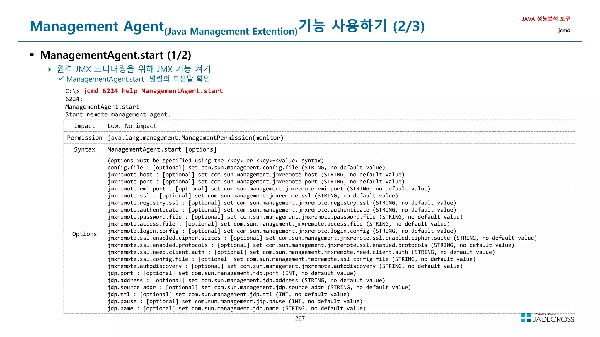 267
Management Agent(Java Management Extention)기능 사용하기 (2/3)
 ManagementAgent.start (1/2)
 원격 JMX 모니터링을 위해 JMX 기능 켜기
JAVA 성능분석 도구
jcmd
 ManagementAgent.start 명령의 도움말 확인
C: jcmd 6224 help ManagementAgent.start
6224:
ManagementAgent.start
Start remote management agent.
Impact Low: No impact
Permission java.lang.management.ManagementPermission(monitor)
Syntax ManagementAgent.start [options]
Options
(options must be specified using the key or key=value syntax)
config.file : [optional] set com.sun.management.config.file (STRING, no default value)
jmxremote.host : [optional] set com.sun.management.jmxremote.host (STRING, no default value)
jmxremote.port : [optional] set com.sun.management.jmxremote.port (STRING, no default value)
jmxremote.rmi.port : [optional] set com.sun.management.jmxremote.rmi.port (STRING, no default value)
jmxremote.ssl : [optional] set com.sun.management.jmxremote.ssl (STRING, no default value)
jmxremote.registry.ssl : [optional] set com.sun.management.jmxremote.registry.ssl (STRING, no default value)
jmxremote.authenticate : [optional] set com.sun.management.jmxremote.authenticate (STRING, no default value)
jmxremote.password.file : [optional] set com.sun.management.jmxremote.password.file (STRING, no default value)
jmxremote.access.file : [optional] set com.sun.management.jmxremote.access.file (STRING, no default value)
jmxremote.login.config : [optional] set com.sun.management.jmxremote.login.config (STRING, no default value)
jmxremote.ssl.enabled.cipher.suites : [optional] set com.sun.management.jmxremote.ssl.enabled.cipher.suite (STRING, no default value)
jmxremote.ssl.enabled.protocols : [optional] set com.sun.management.jmxremote.ssl.enabled.protocols (STRING, no default value)
jmxremote.ssl.need.client.auth : [optional] set com.sun.management.jmxremote.need.client.auth (STRING, no default value)
jmxremote.ssl.config.file : [optional] set com.sun.management.jmxremote.ssl_config_file (STRING, no default value)
jmxremote.autodiscovery : [optional] set com.sun.management.jmxremote.autodiscovery (STRING, no default value)
jdp.port : [optional] set com.sun.management.jdp.port (INT, no default value)
jdp.address : [optional] set com.sun.management.jdp.address (STRING, no default value)
jdp.source_addr : [optional] set com.sun.management.jdp.source_addr (STRING, no default value)
jdp.ttl : [optional] set com.sun.management.jdp.ttl (INT, no default value)
jdp.pause : [optional] set com.sun.management.jdp.pause (INT, no default value)
jdp.name : [optional] set com.sun.management.jdp.name (STRING, no default value)
 