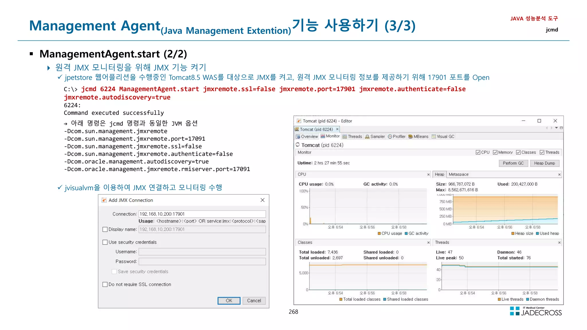 268
Management Agent(Java Management Extention)기능 사용하기 (3/3)
 ManagementAgent.start (2/2)
 원격 JMX 모니터링을 위해 JMX 기능 켜기
JAVA 성능분석 도구
jcmd
 jpetstore 웹어플리션을 수행중인 Tomcat8.5 WAS를 대상으로 JMX를 켜고, 원격 JMX 모니터링 정보를 제공하기 위해 17901 포트를 Open
C: jcmd 6224 ManagementAgent.start jmxremote.ssl=false jmxremote.port=17901 jmxremote.authenticate=false
jmxremote.autodiscovery=true
6224:
Command executed successfully
→ 아래 명령은 jcmd 명령과 동일한 JVM 옵션
-Dcom.sun.management.jmxremote
-Dcom.sun.management.jmxremote.port=17091
-Dcom.sun.management.jmxremote.ssl=false
-Dcom.sun.management.jmxremote.authenticate=false
-Dcom.oracle.management.autodiscovery=true
-Dcom.oracle.management.jmxremote.rmiserver.port=17091
 jvisualvm을 이용하여 JMX 연결하고 모니터링 수행
 