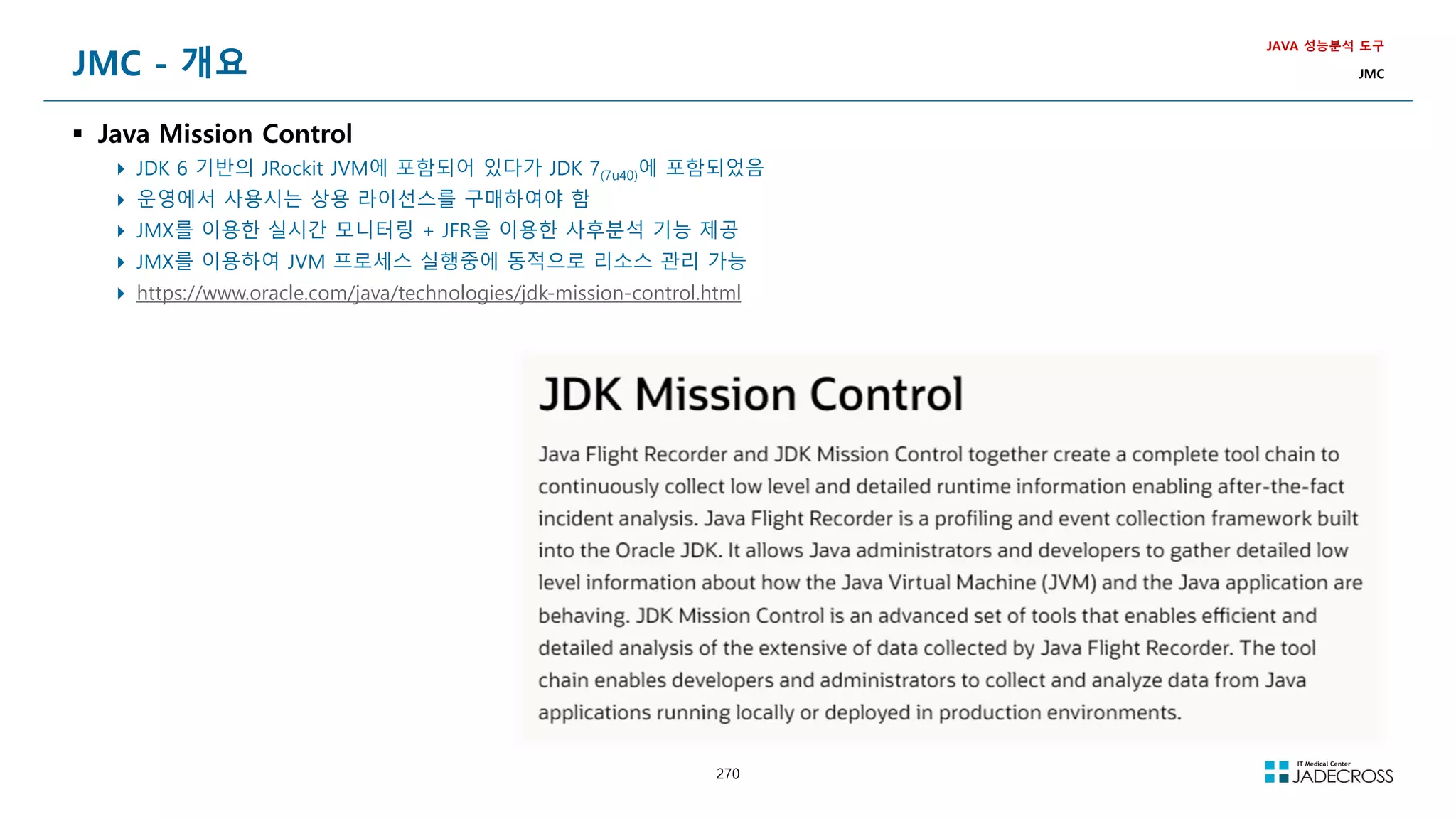270
JMC - 개요
 Java Mission Control
 JDK 6 기반의 JRockit JVM에 포함되어 있다가 JDK 7(7u40)에 포함되었음
 운영에서 사용시는 상용 라이선스를 구매하여야 함
 JMX를 이용한 실시간 모니터링 + JFR을 이용한 사후분석 기능 제공
 JMX를 이용하여 JVM 프로세스 실행중에 동적으로 리소스 관리 가능
 https://www.oracle.com/java/technologies/jdk-mission-control.html
JAVA 성능분석 도구
JMC
 