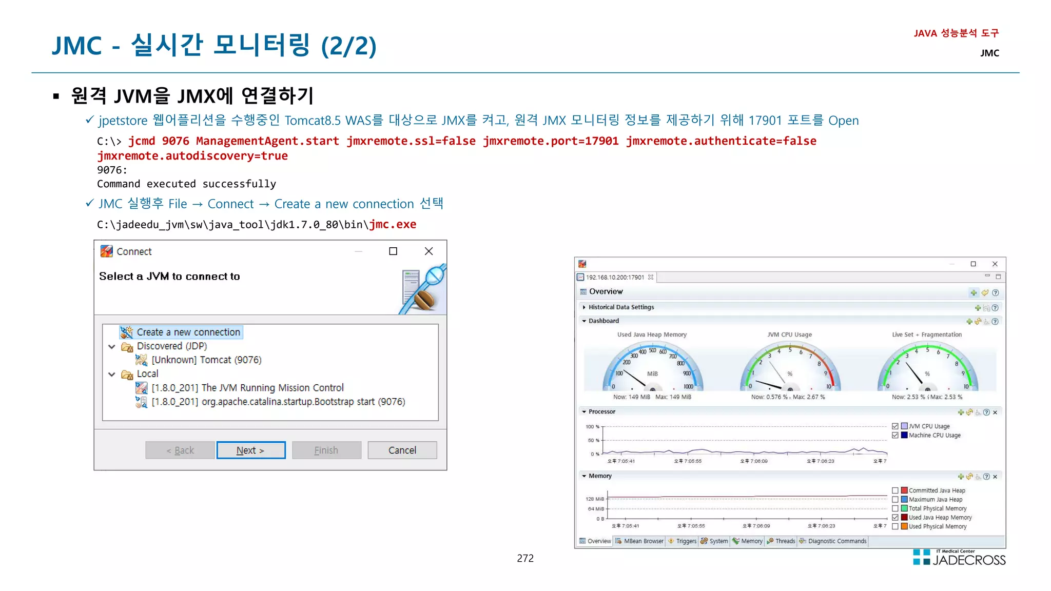 272
JMC - 실시간 모니터링 (2/2)
 원격 JVM을 JMX에 연결하기
JAVA 성능분석 도구
JMC
 jpetstore 웹어플리션을 수행중인 Tomcat8.5 WAS를 대상으로 JMX를 켜고, 원격 JMX 모니터링 정보를 제공하기 위해 17901 포트를 Open
C: jcmd 9076 ManagementAgent.start jmxremote.ssl=false jmxremote.port=17901 jmxremote.authenticate=false
jmxremote.autodiscovery=true
9076:
Command executed successfully
 JMC 실행후 File → Connect → Create a new connection 선택
C:jadeedu_jvmswjava_tooljdk1.7.0_80binjmc.exe
 
