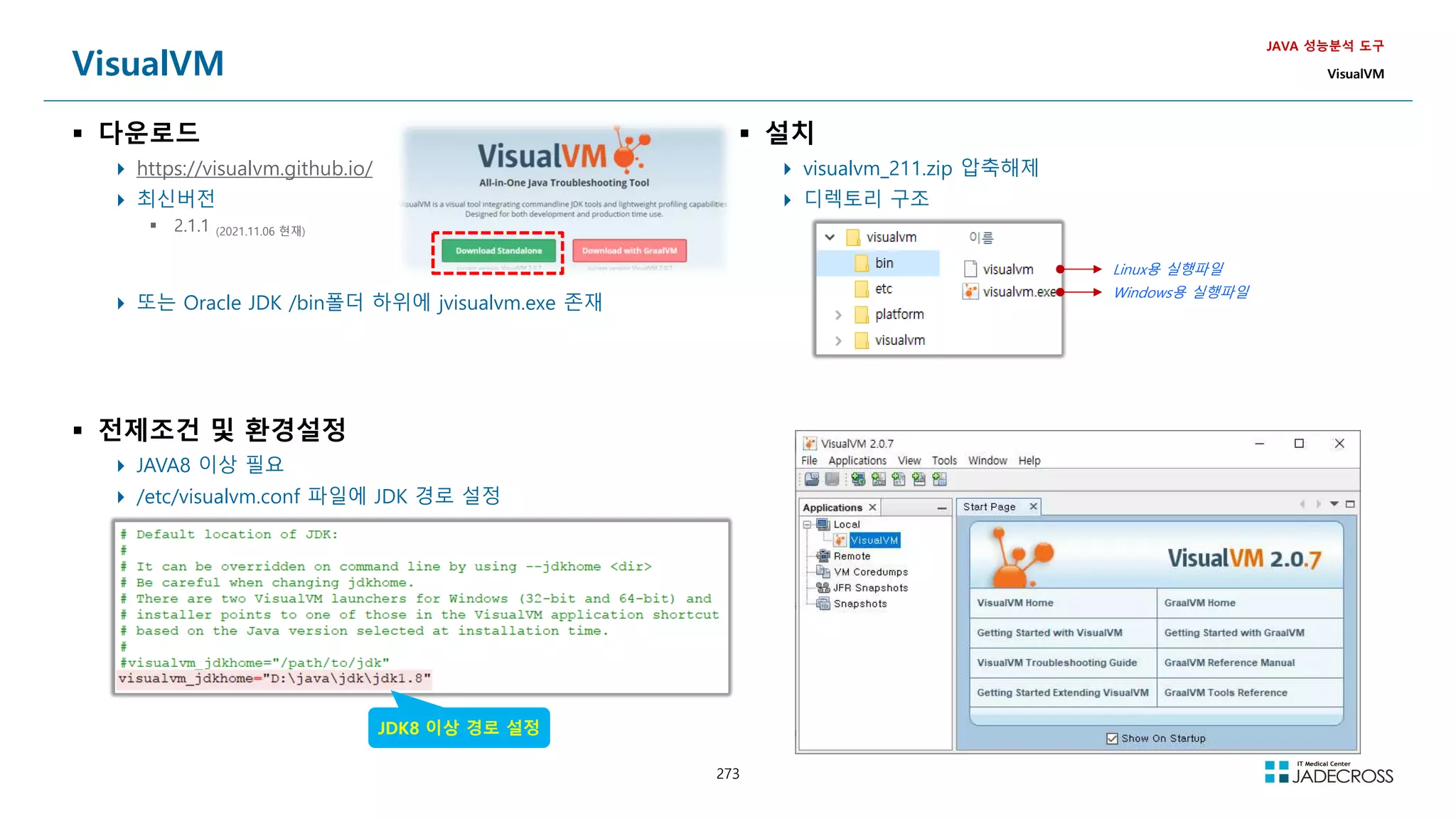 273
VisualVM
 다운로드
 https://visualvm.github.io/
 최신버전
 2.1.1 (2021.11.06 현재)
 또는 Oracle JDK /bin폴더 하위에 jvisualvm.exe 존재
JAVA 성능분석 도구
VisualVM
 전제조건 및 환경설정
 JAVA8 이상 필요
 /etc/visualvm.conf 파일에 JDK 경로 설정
 설치
 visualvm_211.zip 압축해제
 디렉토리 구조
Linux용 실행파일
Windows용 실행파일
JDK8 이상 경로 설정
 