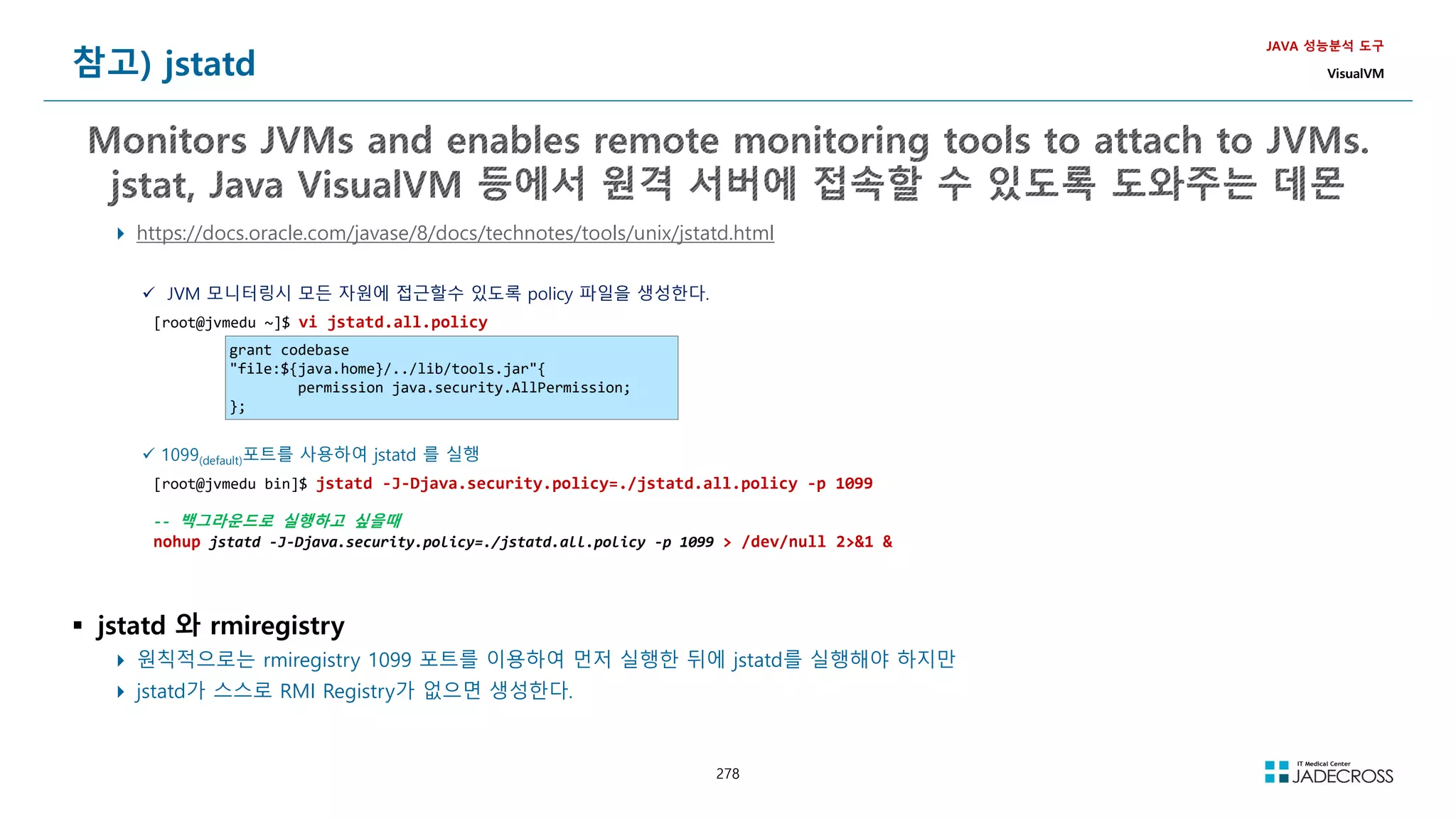 278
참고) jstatd
JAVA 성능분석 도구
VisualVM
 https://docs.oracle.com/javase/8/docs/technotes/tools/unix/jstatd.html
 JVM 모니터링시 모든 자원에 접근할수 있도록 policy 파일을 생성한다.
[root@jvmedu ~]$ vi jstatd.all.policy
grant codebase
file:${java.home}/../lib/tools.jar{
permission java.security.AllPermission;
};
 1099(default)포트를 사용하여 jstatd 를 실행
[root@jvmedu bin]$ jstatd -J-Djava.security.policy=./jstatd.all.policy -p 1099
-- 백그라운드로 실행하고 싶을때
nohup jstatd -J-Djava.security.policy=./jstatd.all.policy -p 1099  /dev/null 21 
 jstatd 와 rmiregistry
 원칙적으로는 rmiregistry 1099 포트를 이용하여 먼저 실행한 뒤에 jstatd를 실행해야 하지만
 jstatd가 스스로 RMI Registry가 없으면 생성한다.
 
